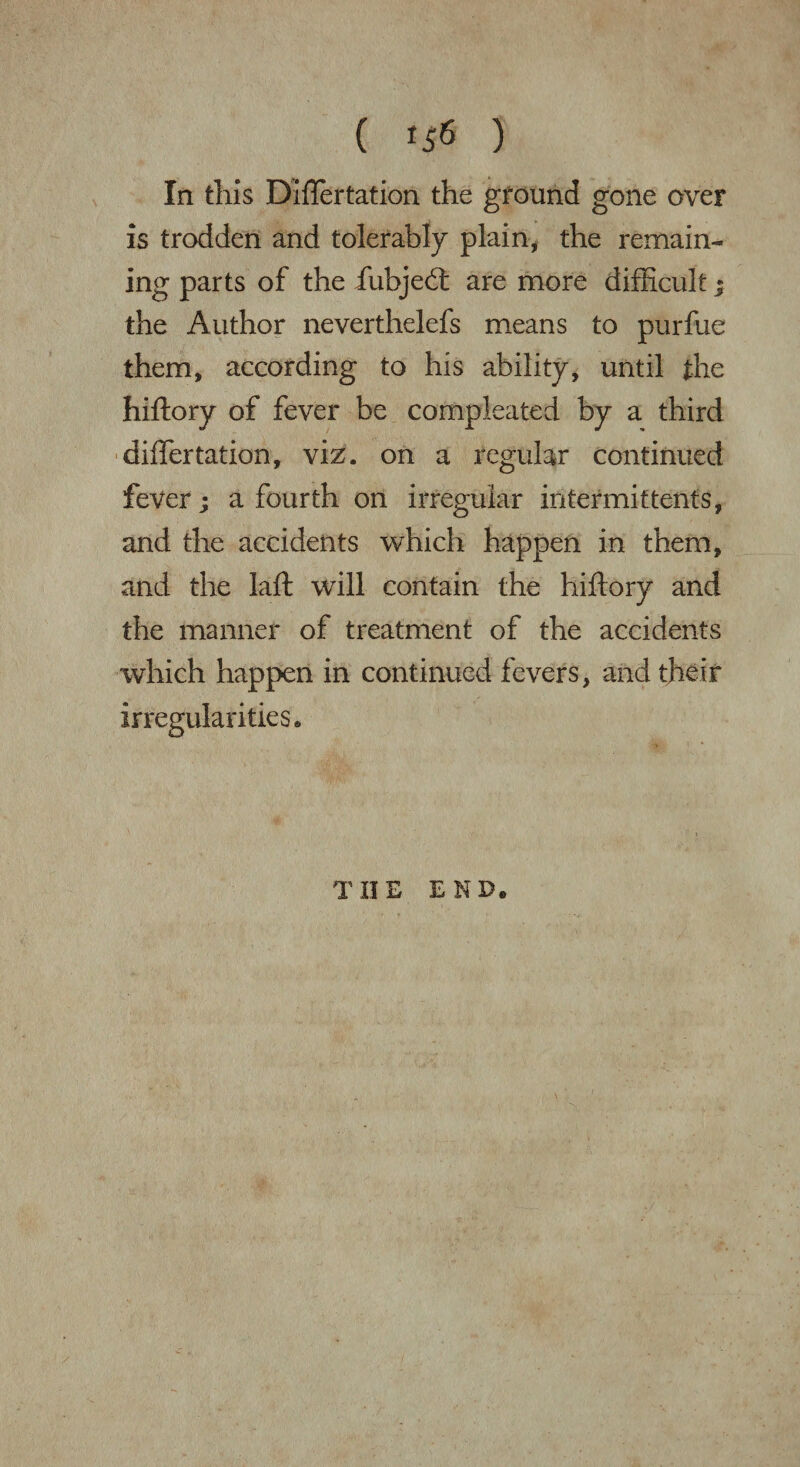 ( *56 ) In this Diflertation the ground gone over is trodden and tolerably plain, the remain- ing parts of the fiubjebt are more difficult; the Author neverthelefs means to purfue them, according to his ability, until the hiftory of fever be compJcated by a third differtation, viz. on a regular continued fever; a fourth on irregular intermittents, and the accidents which happen in them, and the laft will contain the hiftory and the manner of treatment of the accidents which happen in continued fevers, and their irregularities. THE END.