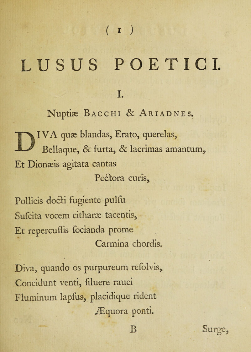 LUSUS POETICI. i. Nuptiae Bacchi & Ariadnes. IVA quae blandas, Erato, querelas, Bellaque, & furta, & lacrimas amantum. Et Dionaeis agitata cantas Pectora curis, Pollicis do£ti fugiente pulfu Sufcita vocem citharae tacentis. Et repercuffis focianda prome Carmina chordis. 4 Diva, quando os purpureum refolvis. Concidunt venti, filuere rauci Fluminum lapfus, placidique rident ^Equora ponti. B Surge,