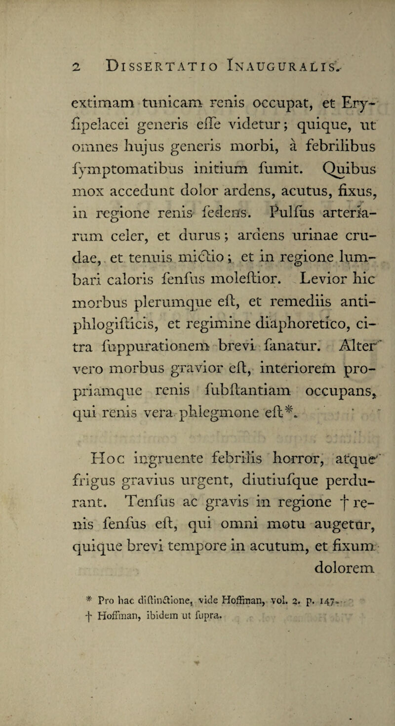 extimam tunicam renis occupat, et Ery- fipelacei generis efle videtur; quique, ut omnes hujus generis morbi, a febrilibus fymptomatibus initium fumit. Quibus mox accedunt dolor ardens, acutus, fixus, in regione renis Pedens. Pullus arteria¬ rum celer, et durus; ardens urinae cru¬ dae, et tenuis mictio; et in regione lum¬ bari caloris fenfus moleftior. Levior hic morbus plerumque eft, et remediis anti- phiogifticis, et regimine diaphoretico, ci¬ tra fuppurationem brevi fanatur. Alter vero morbus gravior eft, interiorem pro- priamque renis fubftantiain occupans, qui renis vera phlegmone eft*. Hoc ingruente febrilis horror, atque' frigus gravius urgent, diutiufque perdu¬ rant. Tenfus ac gravis in regione j~ re¬ nis fenfus eft, qui omni motu augetur, quique brevi tempore in acutum, et fixum dolorem * Pro hac dlftinftione, vide Hoffman, vol. 2. p. 147- f Hoffman, ibidem ut fupra.