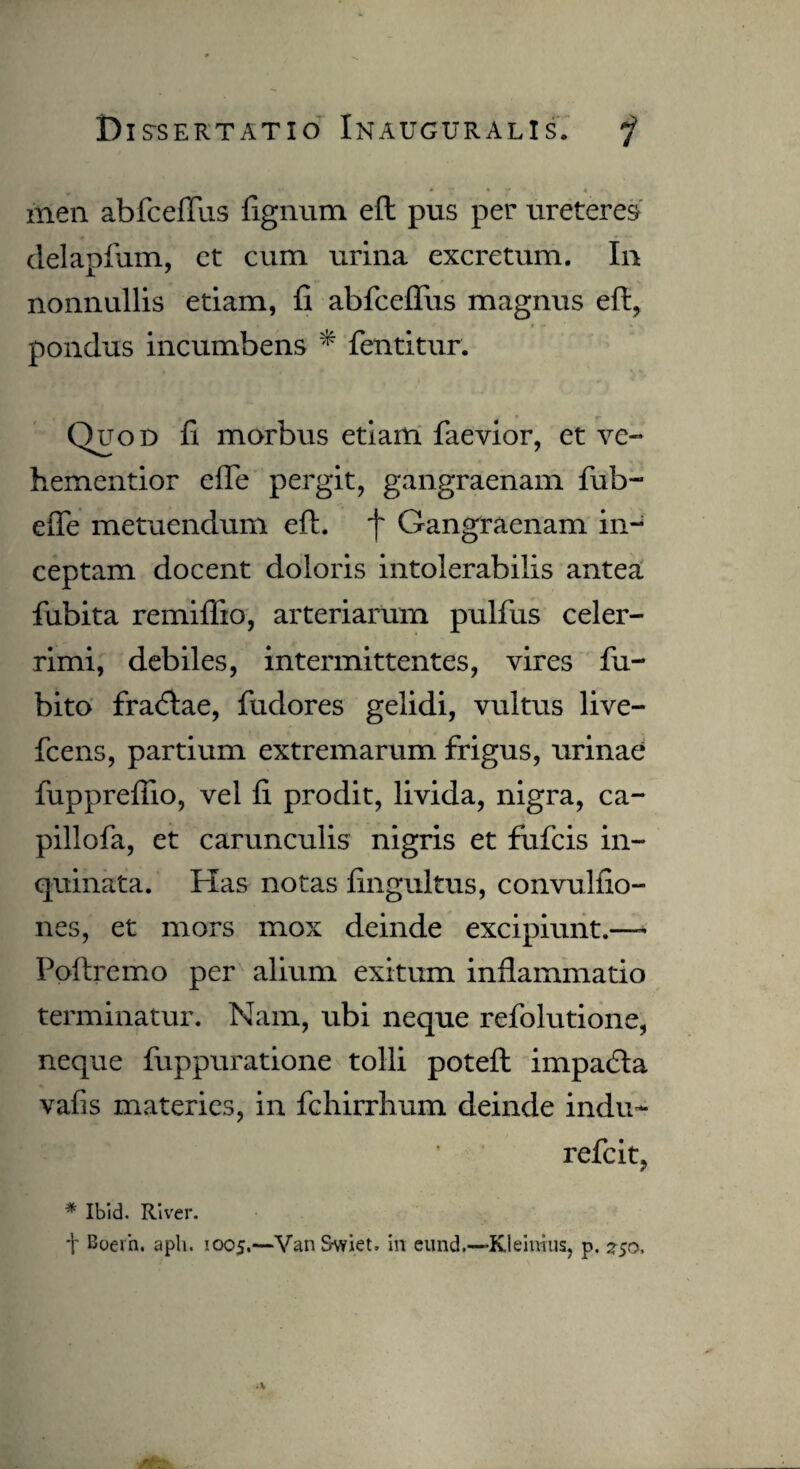 * V • r - « men abfcefras lignum eft pus per ureteres delapfum, et cum urina excretum. In nonnullis etiam, fi abfceflus magnus eft, I • <h \ pondus incumbens * fentitur. Quod fi morbus etiam faevior, et ve- hementior efte pergit, gangraenam fub- efle metuendum eft. f Gangraenam in¬ ceptam docent doloris intolerabilis antea fiibita remiflio, arteriarum pulfiis celer¬ rimi, debiles, intermittentes, vires fu- bito fra<ftae, fudores gelidi, vultus live- fcens, partium extremarum frigus, urinae fuppreflio, vel fi prodit, livida, nigra, ca- pillofa, et carunculis nigris et fiifcis in¬ quinata. Has notas fingultus, convulfio- nes, et mors mox deinde excipiunt.—- Poftremo per alium exitum inflammatio terminatur. Nam, ubi neque refolutione, neque fuppuratione tolli poteft impadta vafis materies, in fchirrhum deinde indu- refcit, * Ibid. River. t Boern. aph. 1005.—VanSwiet. in eund.—Kleinjus, p. 2-50,