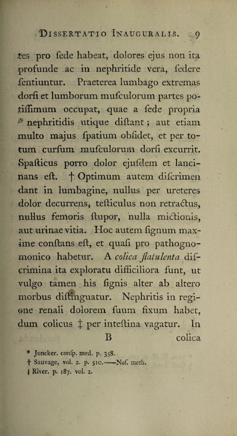 tes pro fede habeat, dolores ejus non ita profunde ac in nephritide vera, federe fentiuntur. Praeterea lumbago extremas dorfi et lumborum mufculorum partes po- tiflimum occupat, quae a fede propria & nephritidis utique diftant ; aut etiam multo majus fpatium obiidet, et per to¬ tum curfum mufculorum dorfi excurrit. Spafticus porro dolor ejufdem et lanci¬ nans eft. f Optimum autem difcrimen dant in lumbagine, nullus per ureteres dolor decurrens, tefticulus non retradtus, nullus femoris ftupor, nulla mictionis, aut urinae vitia. Hoc autem fignum max¬ ime conflans eft, et quafi pro pathogno- monico habetur. A colica jlatulenta dif- crimina ita exploratu difficiliora funt, ut vulgo tamen his {ignis alter ab altero morbus diranguatur. Nephritis in regi¬ one renali dolorem fuum fixum habet, dum colicus X Per inteftina vagatur. In / B colica * Juncker. confp. med. p. 358. f Sauvage, vol. 2. p. 510.-—Nof. rneth. | River, p. 187. vol. 2.