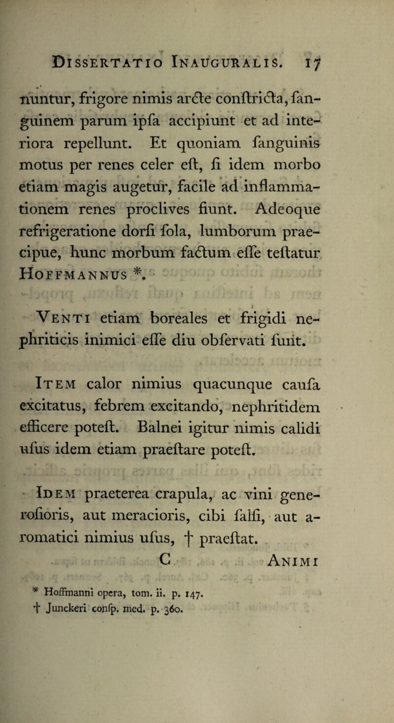 * * 1 nuntur, frigore nimis ardle conftri(fta,fan- guinem parum ipfa accipiunt et ad inte¬ riora repellunt. Et quoniam fanguinis motus per renes celer eft, fi idem morbo * v . • etiam magis augetur, facile ad inflamma¬ tionem renes proclives fiunt. Adeoque refrigeratione dorfi fola, lumborum prae¬ cipue, hunc morbum fadtum efle teftatur Hoffmannus *, i Venti etiam boreales et frigidi ne¬ phriticis inimici efle diu obfervati furit. Item calor nimius quacunque caufa excitatus, febrem excitando, nephritidem efficere poteft. Balnei igitur nimis calidi ufus idem etiam praeftare poteft. Id em praeterea crapula, ac vini gene- rofioris, aut meracioris, cibi falfi, aut a- romatici nimius ufus, f praeftat. C Animi * Hoffmanni opera, tom. ii. p. 147. i* Junckeri confp. med. p. 360.