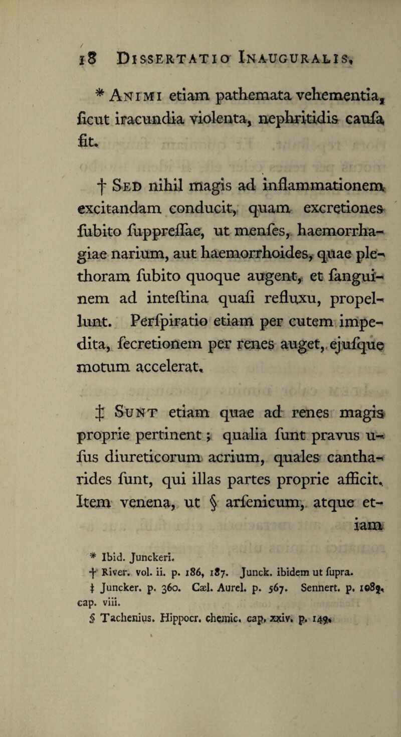 * Animi etiam pathemata vehementia, ficut iracundia violenta, nephritidis caufa fit. f Sed nihil magis ad inflammationem excitandam conducit, quam excretiones fubito fuppreflae, ut rnenfes, haemorrha¬ giae narium, aut haemorrhoides, quae ple-* thoram fubito quoque augent, et fangui- nem ad inteftina quafi refluxu, propel¬ lunt. Perfpiratio etiam per cutem impe¬ dita, fecretionem per renes auget, ejufque motum accelerat. £ Sunt etiam quae ad renes magis proprie pertinent; qualia funt pravus u- fus diureticorum acrium, quales cantha¬ rides funt, qui illas partes proprie afficit. Item venena, ut § arfenicum, atque et¬ iam * Ibid. Junckeri. •f River, vol. ii. p. 186, 187. Junck. ibidem ut fupra. | Juncker. p. 360. Casi. Aurei, p. 567. Sennert. p, 1085, cap. viii. 5 Tachenius. Hippocr. chemic. cap, x?riv, p. 149.,