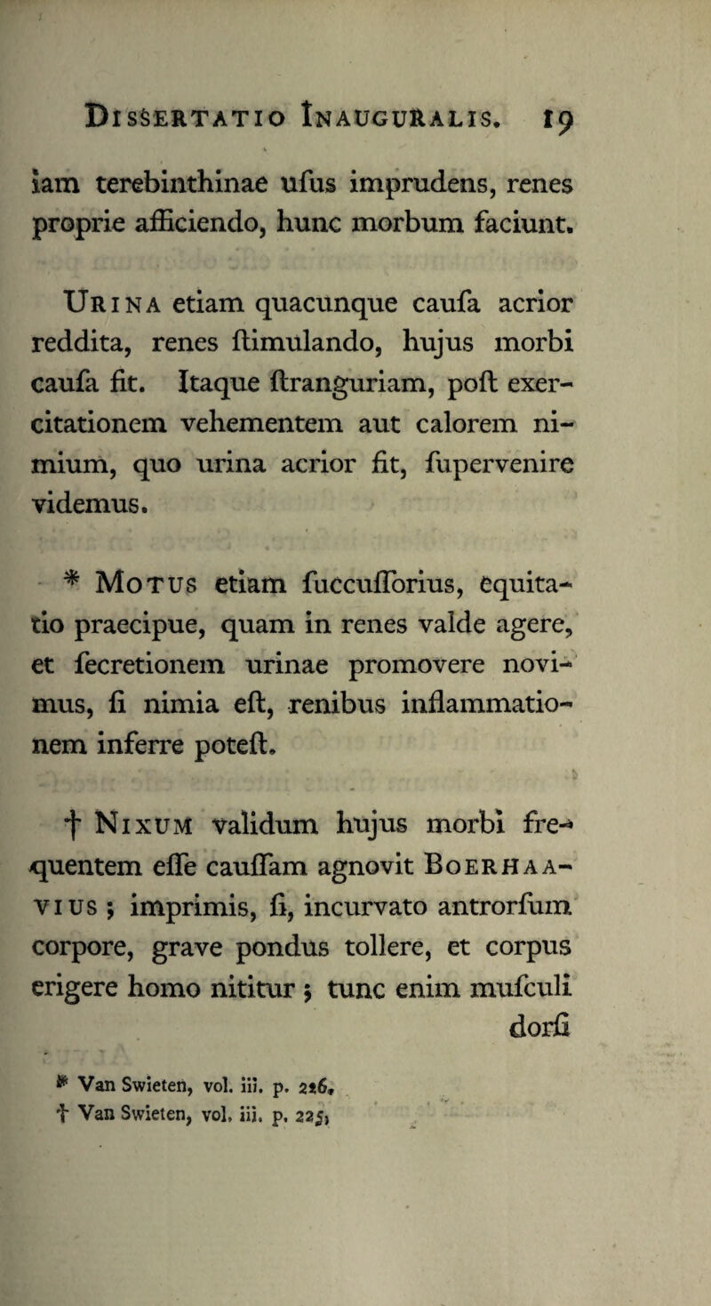 -V iam terebinthinae ufus imprudens, renes proprie afficiendo, hunc morbum faciunt. Urina etiam quacunque caufa acrior reddita, renes ftimulando, hujus morbi caufa fit. Itaque ftranguriam, poft exer¬ citationem vehementem aut calorem ni¬ mium, quo urina acrior fit, fupervenire videmus. * Motus etiam fuccuflorius, equita¬ tio praecipue, quam in renes valde agere, et fecretionem urinae promovere novi¬ mus, fi nimia eft, renibus inflammatio¬ nem inferre potefh f Nixum validum hujus morbi fre¬ quentem efle cauflam agnovit Boerhaa- vius; imprimis, fi, incurvato antrorfum corpore, grave pondus tollere, et corpus erigere homo nititur ; tunc enim mufculi dorfi * Van Swieten, vol. iii. p. 2i6* t Van Swieten, vol, iii. p. 225,