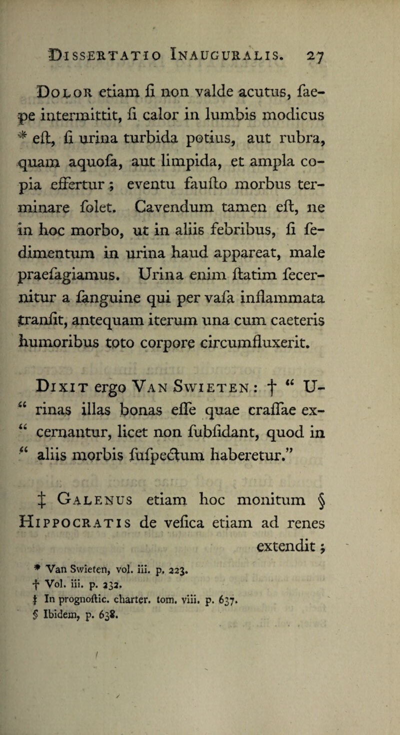 Dolor etiam fi non valde acutus, fae- pe intermittit, fi calor in lumbis modicus * eft, fi urina turbida potius, aut rubra, quam aquola, aut limpida, et ampla co¬ pia effertur ; eventu faufto morbus ter¬ minare folet. Cavendum tamen eft, ne in lioc morbo, ut in aliis febribus, fi fie- dimentum in urina haud appareat, male praefagiamus. Urina enim ftatim fecer- nitur a fanguine qui per vafa inflammata tranfit, antequam iterum una cum caeteris humoribus toto corpore circumfluxerit. Dixit ergo Van Swieten : f “ U- “ rinas illas bonas effe quae craffae ex- “ cernantur, licet non fubfidant, quod in “ aliis morbis fufpedlum haberetur.” X Galenus etiam hoc monitum § Hippocratis de vefica etiam ad renes extendit; * Van Swieten, vol. iii. p. 223. f Vol. iii. p. 232. | In prognoftic. charter. tom. viii. p. 637. § Ibidem, p. 638. I /