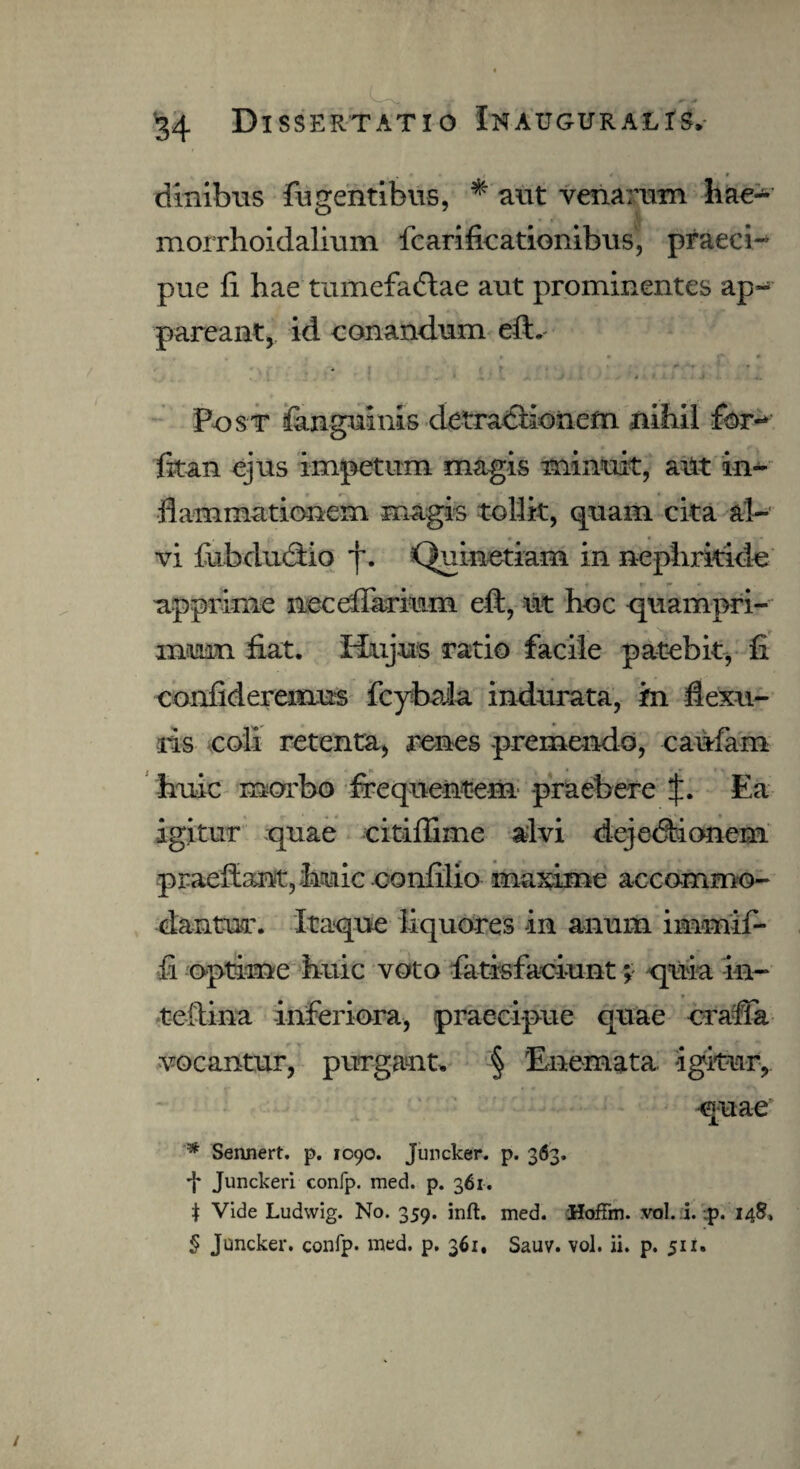 dinibus fligentibus, * aut venarum hae- morrhoidalium fcarificationibus, praeci¬ pue fi hae tumefadtae aut prominentes ap¬ pareant, id conandum eft. Post fimguinis detractionem nihil for- fit an ejus impetum magis minuit, ailt in¬ flammationem magis tollit, quam cita al¬ vi fubdudtio y. Quinetiam in nephritide apprime iieceflarium eft, ut hoc quampri¬ mum fiat. Hujus ratio facile patebit, fi confideremus fcybaia indurata, in flexu¬ ris coli retenta, renes premendo, caufam huic morbo frequentem praebere Ea igitur quae citiffime alvi dejedbionem praeffantjhuic confilio maxime accommo¬ dantur. Itaque liquores in anum immif- fi optime huic voto fatisfaciunt; quia in- teftina inferiora, praecipue quae craffa vocantur, purgant» § Enemata igitur, quae # Sennert. p. 1090. Juncker. p. 363. -J* Junckeri confp. med. p. 361. t Vide Ludwig. No. 359. inft. med. HofFm. vol. i. .p. 148, $ Juncker. confp. med. p. 361, Sauv. vol. ii. p. 511.