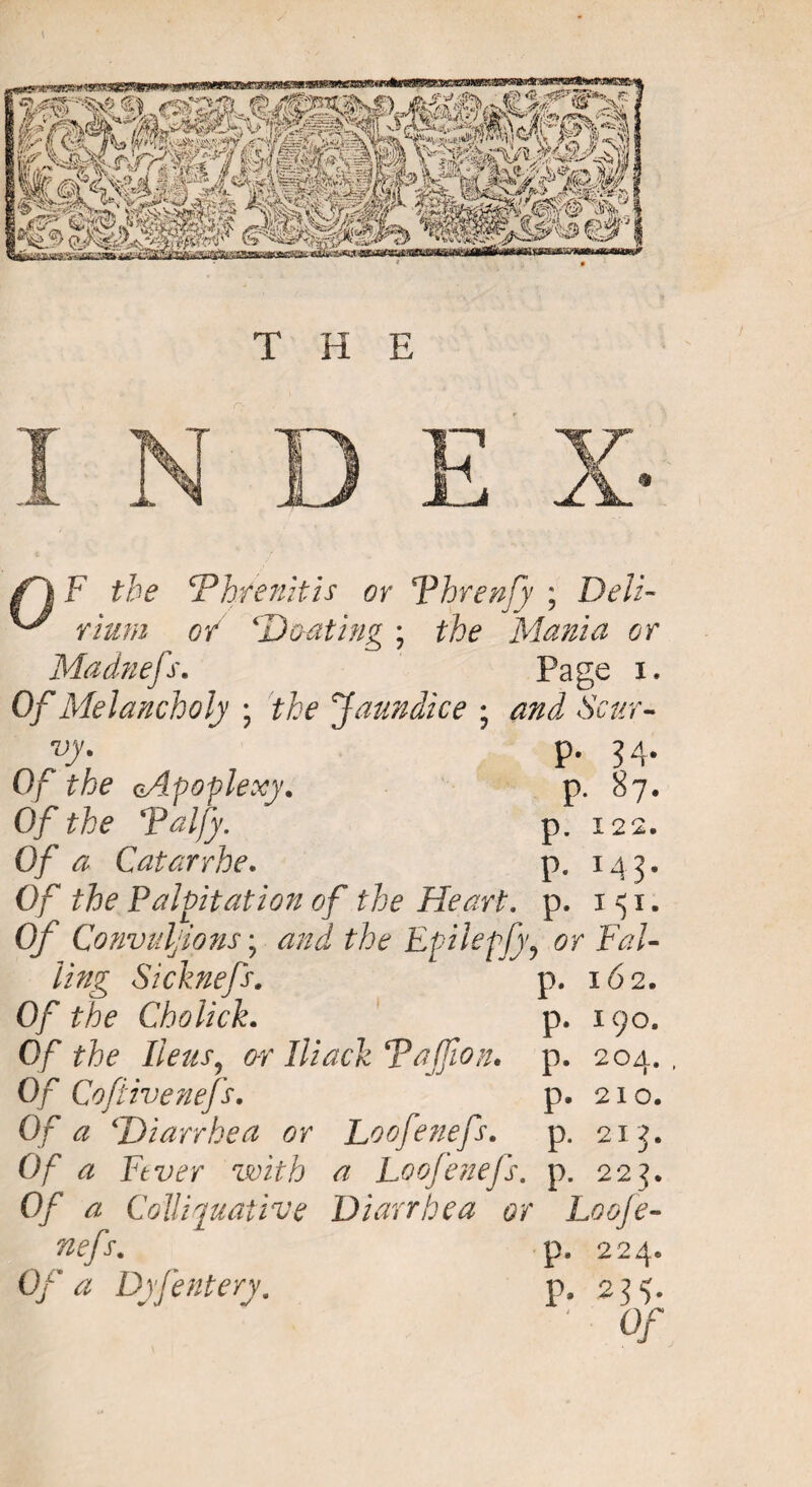 F the cPh/enitis or Fhrenfy ; Deli¬ rium of Heating ; the Mania or Madnefs. Page i. Of Melancholy ; the Jaundice • and Scur¬ vy. p. 34. Of the oApoplexy. p. 87. Of the Palfy. p. 122. Of a Catarrhe. p. 143. Of the Palpitation of the Heart, p. 151. Of Convulsions; and the Epilepfy, or Fal¬ ling Sicknefs, p. 162. Of the Cholick. p. 190. 0/* Fteiis^ o-r Hiack Tajfion. p. 204., Of Coftivenefs. p. 210. Of a \Diarrhea or Loofenefs. p. 213. 0/ <2 Fever with a Loofenefs. p. 223. 0/ 4 Colliquative Diarrhea or Loofe¬ nefs. p. 224. 0/ a DrJeatery. p. 234. § '0/