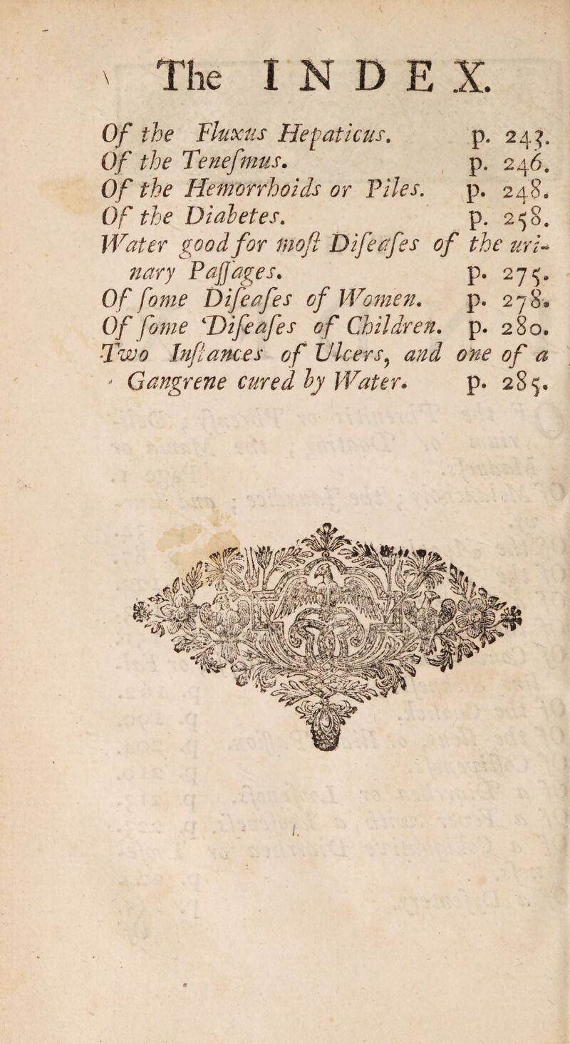 ' The I N D E X. Of the Fluxus Hematic us. p. 24$. Of the Tenefmus. p. 246. Of the Hemorrhoids or Files. p. 248. Of the Diabetes. p. 258. Water good for mofi Difeafes of the uri¬ nary PajJ'ages. p. 27*5, Of fame Difeafes of Women. p. 278® Of fome 4Difeafes of Children, p. 280. Two Infances of Ulcers5 and one of a * Gangrene cured by Water. p. 285.