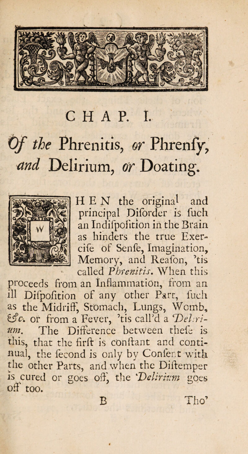 CHAP. I. Of the Phrenitis, or Phrenfy, md Delirium, or Doating. HEN the original and principal Diforder is fuch an Indifpofition in the Brain as hinders the true Exer- cife of Senfe, Imagination, Memory, and Reafon, ’tis called Phrenitis. When this Proceeds from an Inflammation, from an ill Difpofition of any other Parr, fuch as the Midriff, Stomach, Lungs, Womb, &c\ or from a Fever, his call'd a ‘Deliri¬ um. The Difference between thefe is this, that the firft is conftant and conti¬ nual, the fecond is only by Confer;t with the other Parts, and when the Diftemper is cured or uoes off, the 4Delirium uoes off too. Tho’ B