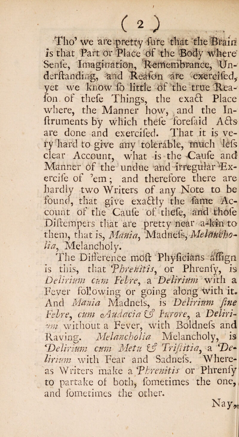 Tho’we are pretty fare that the Brain is that Part or Place of the Body where Senie, Imagination, Remembrance, Un- derftanding, and Rea foil are exercifed, yet we know lb little of the true Rea- ion. of thefe Things, the exaft Place where, the Manner how, and the In- itruments by which thele forefaid Acts are done and exercifed. That it is ve¬ ry hard to give any tolerable, much lefs clear Account, what is the -Caufe and Manner of the undue and irregular ‘Tx- ercife of ’em; and therefore there are hardly two Writers of any Note to be found, that give exactly the fame Ac¬ count of the Caufe of thefe, and thole Diftempers that are pretty near a-kin to them, that is, Mania, Madrid's, MeitiuFho- lia, Melancholy. The Difference moft Phyfieians dffign is this, that Threnitis, or Phrcnfy, is Delirium cum Felre, a Delirium with a Fever following or going along with it. And Mania Madnels, is Delirium fine Felre, cum udacia Of furore, a Deliri¬ um without a Fever, with Boldnefs and Raving. Melancholia Melancholy, is * Delirium cum Metu iff Trifiiitia, a De¬ lirium with Fear and Sadnefs. Where¬ as Writers make a F hr e nit is or Phrenfy to partake of both, fometimes the one, and fometimes the other. Nay,*