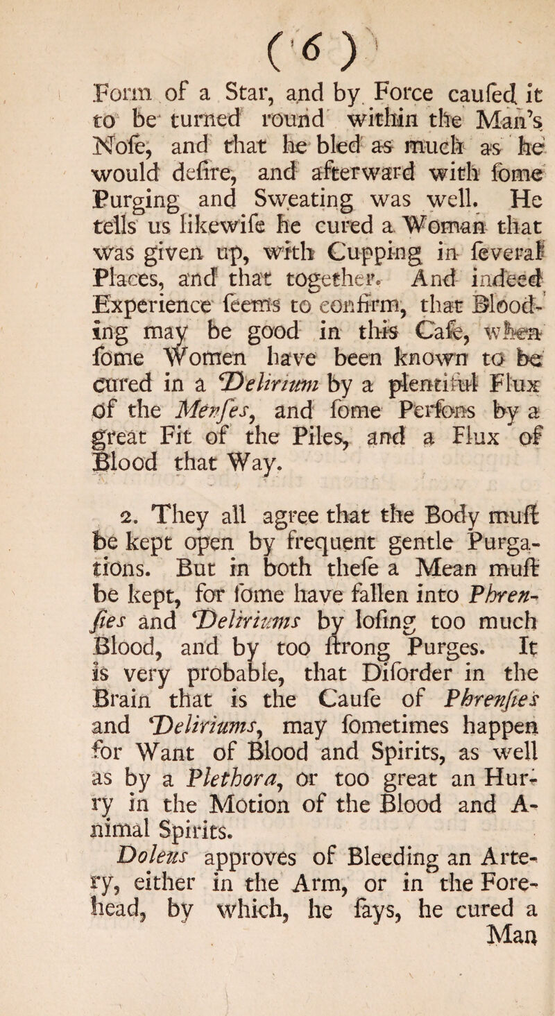 CO Form of a Star, and by Force caufed it to be turned round within the Man’s Nofe, and that lie bled as much as he would defire, and afterward with feme Purging and Sweating was well. He tells us likewife he cured a Woman that was given up, with Cupping in leveraf Places, and that together. And indeed Experience feems to confirm, that Blood¬ ing may be good in this Cafe, when fome Women have been known to be cured in a Delinmi by a plentiful Flux of the Menfes, and fome Perfons by a great Fit of the Piles, and a Flux of Blood that Way. 2. They all agree that the Body muft be kept open by frequent gentle Purga¬ tions. But in both thefe a Mean muft be kept, for fome have fallen into Phren- fies and ‘Deliriums by lofing too much Blood, and by too ftrong Purges. It is very probable, that Difcrder in the Brain that is the Caufe of Phrenfies and Deliriums, may fometimes happen for Want of Blood and Spirits, as well as by a Plethora, or too great an Hun- ry in the Motion of the Blood and A¬ nimal Spirits. Doleus approves of Bleeding an Arte¬ ry, either in the Arm, or in the Fore¬ head, by which, he fays, he cured a Mau \