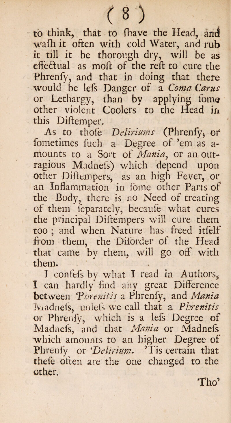 to think, that to fhave the Head, and wafh it often with cold Water, and rub it till it be thorough dry, will be as effectual as molt of the reft to cure the Phrenfy, and that in doing that there would be lefs Danger of a Coma Carus or Lethargy, than by applying fome other violent Coolers to the Head in this Diftemper. As to thole Deliriums (Phrenfy, or fometimes fuch a Degree of ’em as a- mounts to a Sort of Mania, or an out- ragious Madnefs) which depend upon other Diftempers, as an high Fever, or an Inflammation in fome other Parts of the Body, there is no Need of treating of them feparately, becaufe what cures the principal Diftempers will cure them too ; and when Nature has freed itfelf from them, the Diforder of the Head that came by them, will go off with them. I confefs by what I read in Authors, I can hardly find any great Difference between Turenitis a Phrenfy, and Mania Madrids, unlefs we call that a Phrenitis or Phrenfy, which is a lefs Degree of Madnefs, and that Mania or Madnefs which amounts to an higher Degree of Phrenfy or 4Delirium. rTis certain that theft often are the one changed to the other. Tho’