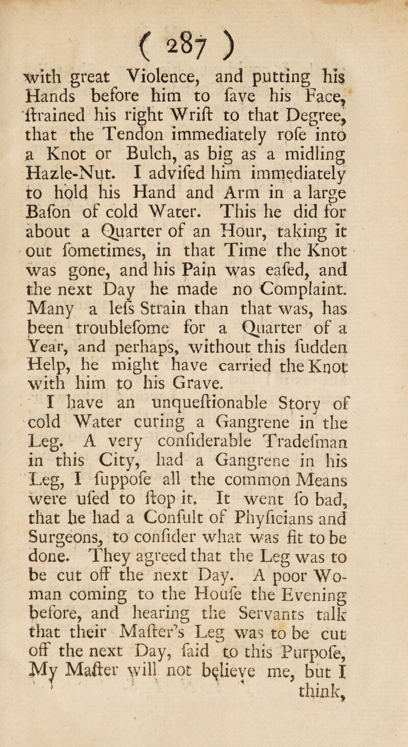 with great Violence, and putting his Hands before him to fave his Face, drained his right Wrift to that Degree, that the Tendon immediately rofe into a Knot or Bulch, as big as a midling Hazle-Nut. I advifed him immediately to hold his Hand and Arm in a large Bafon of cold Water. This he did for about a Quarter of an Hour, taking it out fometimes, in that Time the Knot was gone, and his Pain was eafed, and the next Day he made no Complaint. Many a lefs Strain than that was, has been troublefome for a Quarter of a Year, and perhaps, without this fudden Help, he might have carried the Knot with him to his Grave. I have an unquefcionable Storv of X l J cold Water curing a Gangrene in the Leg. A very confiderable Tradefman in this City, had a Gangrene in his Leg, I fuppofe all the common Means were ufed to flop it. It went fo bad, that he had a Confult of Phyficians and Surgeons, to confider what was fit to be done. They agreed that the Leg was to be cut off the next Day. A poor Wo¬ man coming to the Houfe the Evening before, and hearing the Servants talk that their Matter’s Leg was to be cut off the next Day, faid to this Purpole, My Matter will, not believe me, but I think,
