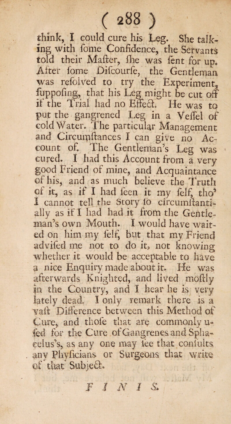 think, I could cure his Leg. She talk¬ ing with fome Confidence, the Servants told their Matter, fhe was fent for up. After fome Difcourfe, the Gentleman was refoived to try the Experiment, fuppofing, that his Leg might be cut off if the L rial had no Effect. He was to put the gangrened Leg in a Veffel of cold Water. The particular Management and Circurpftances I can give no Ac¬ count of. The Gentleman’s Leg was 1 cured. I had this Account from a very good Friend of mine, and Acquaintance of his, and as much believe the Truth of it, as if I had leen it my feifs thcf I cannot tell the Story lb circumftanti- ally as if I had had it from the Gentle¬ man’s own Mouth. I would have wait¬ ed on him my felij but that my Friend advifed me not to do it, not knowing whether it would be acceptable to have a nice Enquiry made about it. He was. afterwards Knighted, and lived moftly in the Country, and I hear he is very lately dead. I only remark there is a vaft Difference between this Method of Care, and tliofe that are commonly u- fed for the Cure of Gangrenes and Spha- eelus’s, as any one may lee that coniults, , any Phyficians or Surgeons that write of that Subject f I iV I &