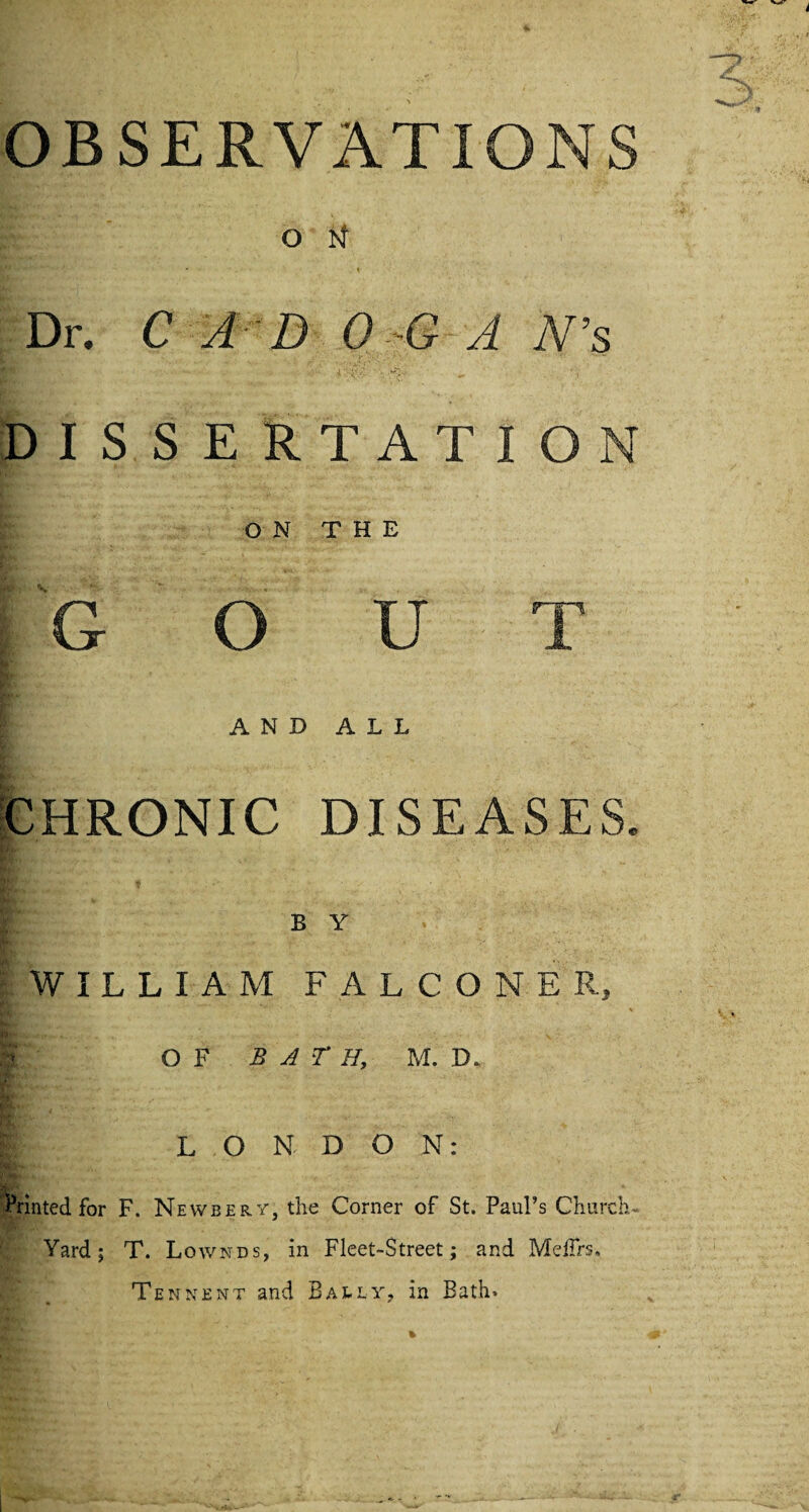 OBSERVATIONS o N • \ Dr. C AD 0-6 A N’s DISSERTATION ON THE G O U T AND ALL ■ CHRONIC DISEASES. B Y WILLIAM FALCONER, OF BATE, M. D. LONDON: Printed for F. Newbery, the Corner of St. PauFs Church- Yard; T. Lownds, in Fleet-Street; and Me firs, Tennent and Bally, in Bath*