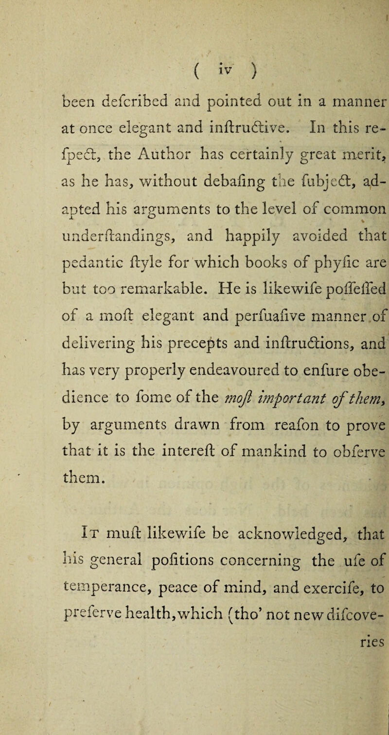 been defcribed and pointed out in a manner at once elegant and indrubdve. In this re- fpedl, the Author has certainly great merit* as he has* without debaling the fubjedt, ad¬ apted his arguments to the level of common underdandings* and happily avoided that pedantic dyle for which books of phyiic are but too remarkable. He is likewife poffelfed of a mod elegant and perfuafive manner of delivering his precepts and indrudtions, and has very properly endeavoured to enfure obe¬ dience to fome of the mojl important of them, by arguments drawn from reafon to prove that it is the intered of mankind to obferve them. It mud likewife be acknowledged* that his general pofitions concerning the ufe of temperance, peace of mind* and exercife, to preferve health,which (tho’ not newdifcove- ries