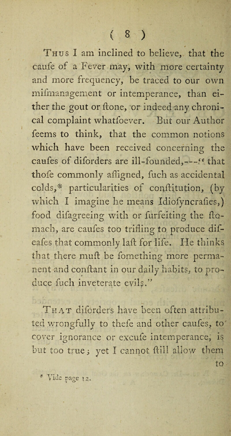 ( 8 ) / * Thus I am inclined to believe, that the caufe of a Fever may, with more certainty and more frequency, be traced to our own mismanagement or intemperance, than ei¬ ther the gout or ftone, or indeed any chroni¬ cal complaint whatfoever. But our Author feems to think, that the common notions which have been received concerning the caufes of diforders are ill-founded,—f*. that thofe commonly afiigned, fuch as accidental colds,* particularities of conflitution, (by which I imagine he means Idiofyncrafies,) food difagreeing with or furfeiting the fto- mach, are caufes tGO trifling to produce dif- eafes that commonly lad: for life. He thinks that there mud: be fomething more perma¬ nent and conflant in our daily habits, to pro¬ duce fuch inveterate evils. That diforders have been often attribu¬ ted wrongfully to thefe and other caufes, to cover ignorance or excufe intemperance, is but too true 5 yet I cannot {lull allow them to * Vide page 13.