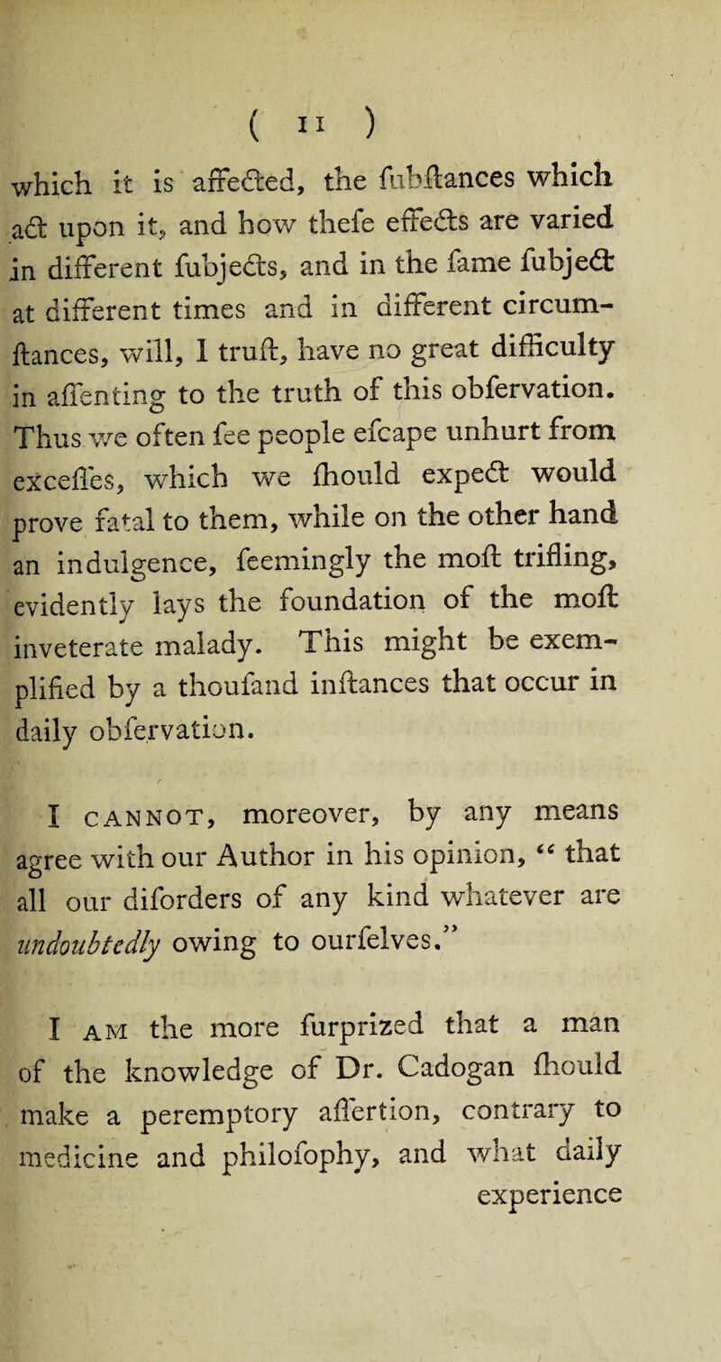 which it is arfieded, the fubftances which act upon it, and how thefe effeds are varied in different fubjeds, and in the fame fubjed at different times and in different circum- ftances, will, 1 truft, have no great difficulty in affenting to the truth of this obfervation. Thus we often fee people efcape unhurt from exceffes, which we fhould exped would prove fatal to them, while on the other hand an indulgence, feemingly the moft trifling, evidently lays the foundation of the moft inveterate malady. Tliis might be exem¬ plified by a thoufand inftances that occur in daily obfervation. I cannot, moreover, by any means agree with our Author in his opinion, “ that all our diforders of any kind whatever are undoubtedly owing to ourfelves. I am the more furprized that a man of the knowledge of Dr. Cadogan fhould make a peremptory affertion, contrary to medicine and philofophy, and what Gaily