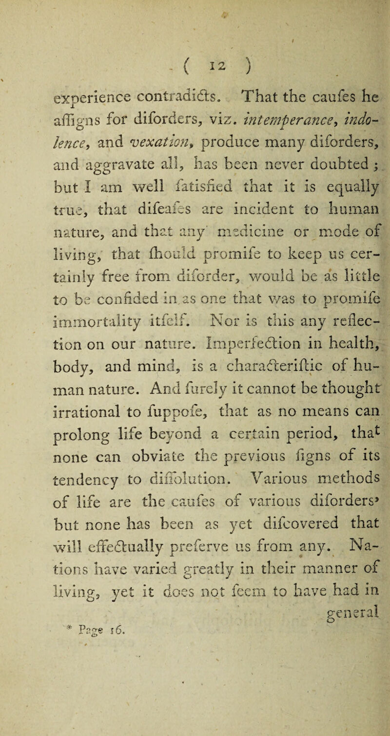 . ( 12 ) experience contradidts. That the caufes he i affigns for diforders, viz. intemperance, indo¬ lence, and vexation* produce many diforders, and aggravate all, has been never doubted ; but I am well fatisfied that it is equally true, that difeafes are incident to human nature, and that any' medicine or mode of living, that fliould promife to keep us cer¬ tainly free from diforder, would be as little to be confided in as one that was to promife immortality itfelf. Nor is this any reflec¬ tion on our nature. Imperfection in health, body, and mind, is a charadteriftic of hu¬ man nature. And furely it cannot be thought irrational to fuppofe, that as no means can prolong life beyond a certain period, that none can obviate the previous figns of its tendency to diiTolution. Various methods of life are the caufes of various diforders5 but none has been as yet difcovered that will effedtually preferve us from any. Na¬ tions have varied greatly in their manner of O J living, yet it does not feern to have had in Oy J general * Page i6.