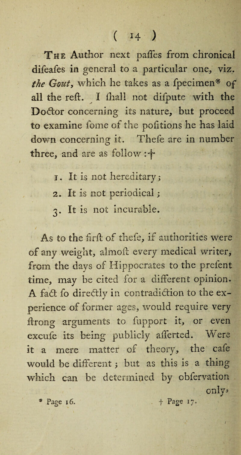 The Author next paffes from chronical difeafes in general to a particular one, viz. the Gouty which he takes as a fpecimen* of all the reft. I fliali not difpute with the Dodor concerning its nature, but proceed to examine fome of the portions he has laid down concerning it. Thefe are in number three, and are as follow :*f 1. It is not hereditary; 2. It is not periodical; 3. It is not incurable. As to the firft of thefe, if authorities were of any weight, almoft every medical writer, from the days of Hippocrates to the prefent time, may be cited for a different opinion. A fad fo directly in contradiction to the ex¬ perience of former ages, would require very ftrong arguments to fupport it, or even excufe its being publicly affected. Were it a mere matter of theory, the cafe would be different; but as this is a thing which can be determined by obfervation only? * Page 16. . f Page 17.