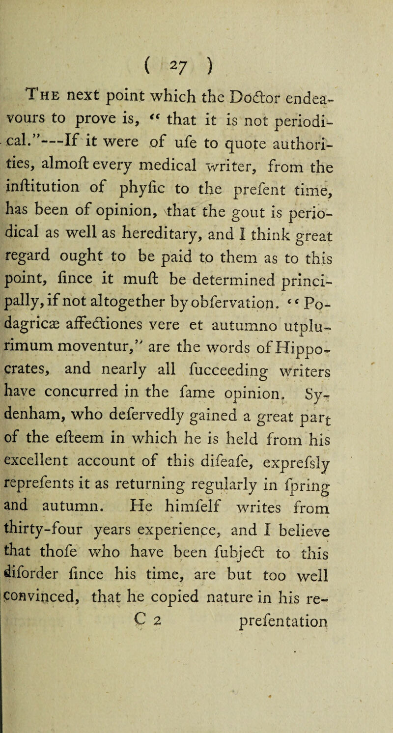 The next point which the Dodtor endea¬ vours to prove is, « that it is not periodi¬ cal.”—-If it were of ufe to quote authori¬ ties, almoft every medical writer, from the inftitution of phyfic to the prefent time, has been of opinion, that the gout is perio¬ dical as well as hereditary, and I think great regard ought to be paid to them as to this point, fince it muft be determined princi¬ pally, if not altogether by obfervation. ‘ ‘ Po¬ dagric^ affedtiones vere et autumno utplu- rimum moventur,” are the words of Hippo¬ crates, and nearly all fucceeding writers have concurred in the fame opinion. Sy¬ denham, who defervedly gained a great part of the efteem in which he is held from his excellent account of this difeafe, exprefsly reprefents it as returning regularly in fpring and autumn. He himfelf writes from thirty-four years experience, and I believe that thofe who have been fubjedt to this diforder fince his time, are but too well convinced, that he copied nature in his re- C 2 prefentation