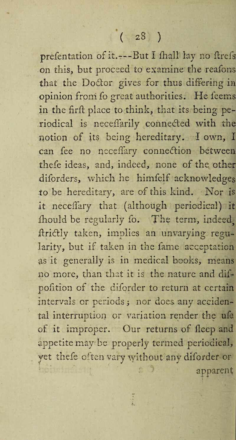 prefentation of it.-—But I fhall lay no ftrefs on this, but proceed to examine the reafons that the DoCtor gives for thus differing in opinion from fo great authorities. He feems in the firft place to think, that its being pe¬ riodical is neceffarily connected with the notion of its being hereditary. I own, I can fee no neceffary connection between thefe ideas, and, indeed, none of the, other diforders, which he himfelf acknowledges to be hereditary, are of this kind. Nor is it neceffary that (although periodical) it fhould be regularly fo. The term, indeed ftridtly taken, implies an unvarying regu¬ larity, but if taken in the fame acceptation as it generally is in medical books, means no more, than that it is the nature and dif- pofition of the diforder to return at certain intervals or periods} nor does any acciden¬ tal interruption or variation render the ufe x *» ■» of it improper. Our returns of fleep and appetite may be properly termed periodical, yet thefe often vary without any diforder or apparent