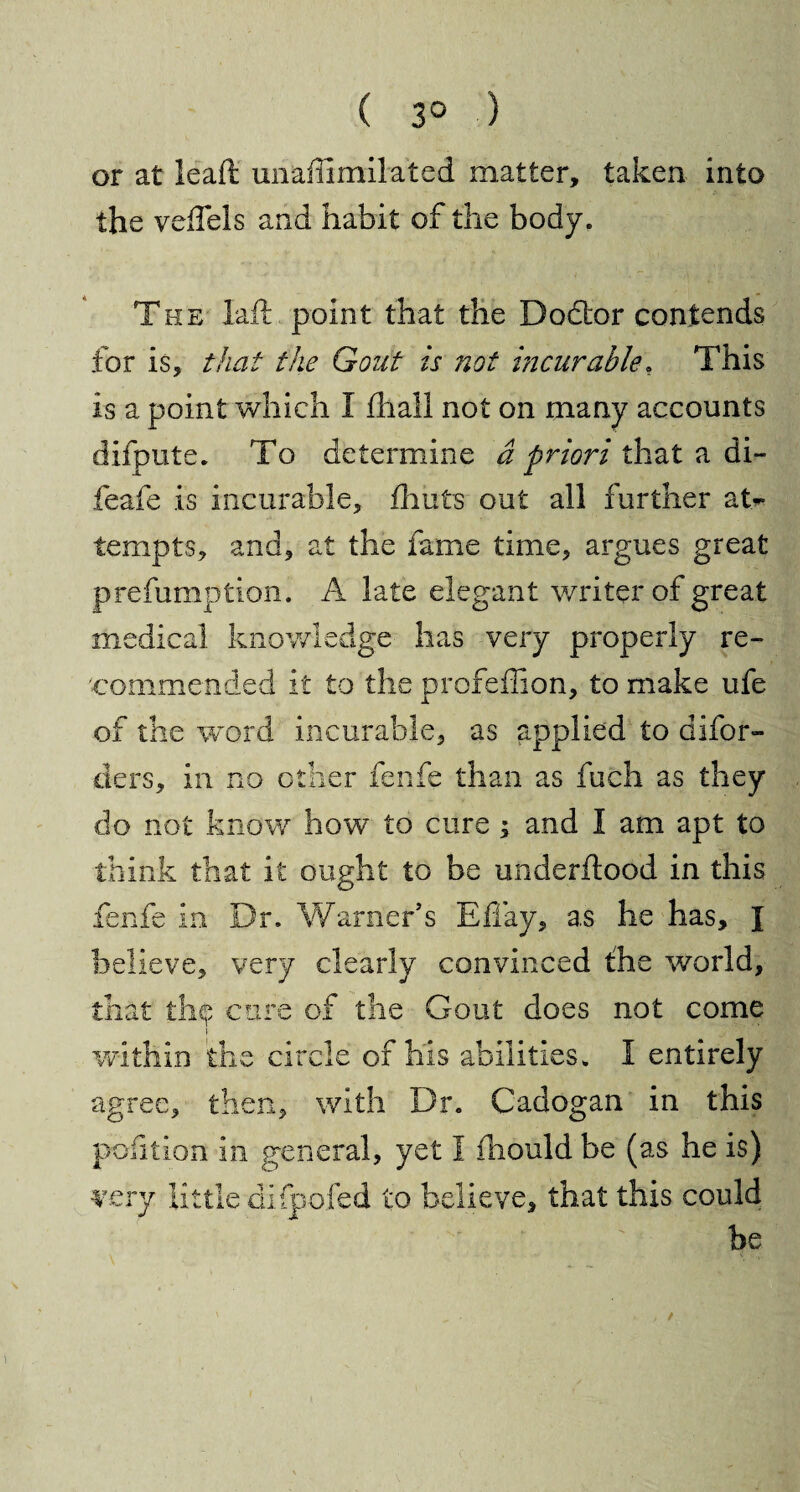 ( 3° ) or at lead unaffimilated matter, taken into the veil els and habit of the body. The laft point that the Dodtor contends for is, that the Gout is not incurable* This is a point which I fhall not on many accounts difpute. To determine a priori that a di~ feafe is incurable, fhuts out all further at¬ tempts, and, at the fame time, argues great prefumption. A late elegant writer of great medical knowledge has very properly re¬ commended it to the profeffion, to make ufe of the word incurable, as applied to difor- ders, in no other fenfe than as fuch as they do not know how to cure; and I am apt to think that it ought to be underhood in this fenfe in Dr. Warner’s Eflay, as he has, J believe, very clearly convinced the world, that thp cure of the Gout does not come within the circle of his abilities. I entirely agree, then, with Dr. Cadogan in this poiition in general, yet 1 iliould be (as he is) very little difpofed to believe, that this could be