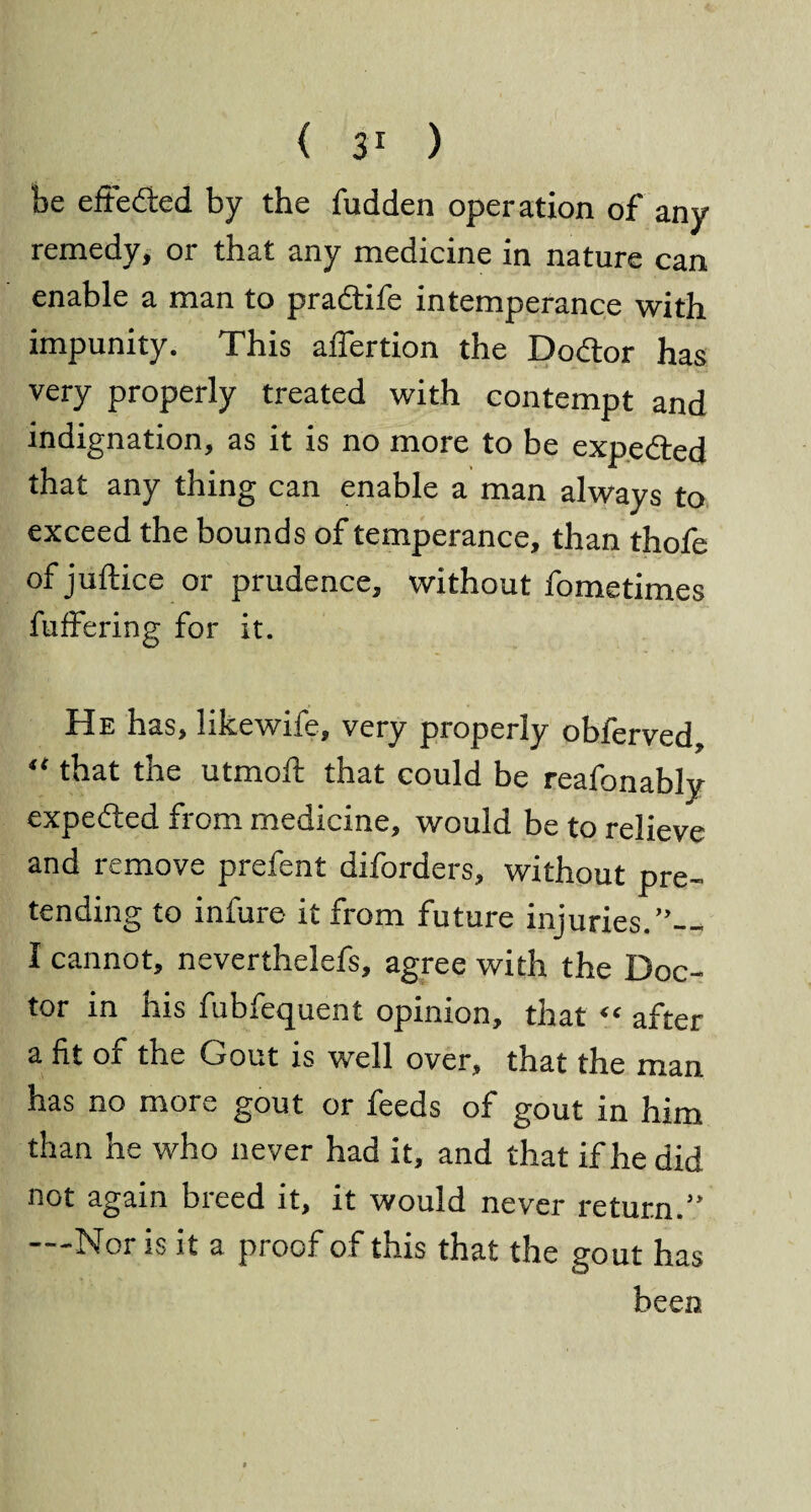 be effeded by the fudden operation of any remedy, or that any medicine in nature can enable a man to pradife intemperance with impunity. This aflertion the Dodor has very properly treated with contempt and indignation, as it is no more to be expeded that any thing can enable a man always to exceed the bounds of temperance, than thofe of juftice or prudence, without fometimes fuffering for it. He has, likewife, very properly obferved, “ that the utmofi: that could be reafonably expeded from medicine, would be to relieve and remove prefent diforders, without pre¬ tending to infure it from future injuries. I cannot, neverthelefs, agree with the Doc¬ tor in his fubfequent opinion, that “ after a fit of the Gout is well over, that the man has no more gout or feeds of gout in him than he who never had it, and that if he did not again breed it, it would never return.” —Nor is it a proof of this that the gout has been