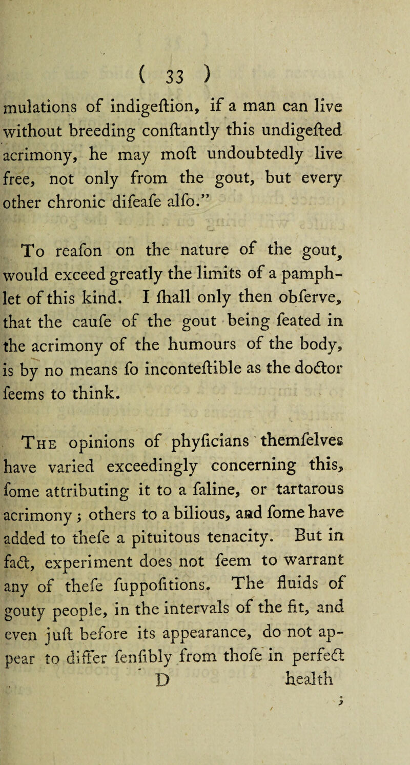 mulations of indigeftion, if a man can live without breeding conftantly this undigefted acrimony, he may mod undoubtedly live free, not only from the gout, but every other chronic difeafe alfo.” To reafon on the nature of the gout^ would exceed greatly the limits of a pamph¬ let of this kind. I fhall only then obferve, that the caufe of the gout being feated in the acrimony of the humours of the body, is by no means fo inconteftible as the dodtor feems to think. The opinions of phyftcians themfelves have varied exceedingly concerning this, fome attributing it to a faline, or tartarous acrimony; others to a bilious, and fome have added to thefe a pituitous tenacity. But in fadt, experiment does not feem to warrant any of thefe fuppofitions. The fluids of gouty people, in the intervals of the lit, and even juft before its appearance, do not ap¬ pear to differ fenfibly from thofe in perfcdt D health