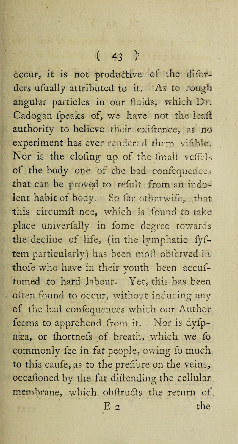 occur, it is not productive of the dlfor- ders ufually attributed to it. As to rough angular particles in our fluids, which Dr. Cadogan fpeaks of, we have not the learft authority to believe their exiftence, as no experiment has ever rendered them vifible. Nor is the doling up of the fmall veffels of the body one oi the bad confequences that can be proved to refult from an indo¬ lent habit of body. So far otherwife, that this circumft nee, which is found to take place univerfally in fome degree towards the decline of life, (in the lymphatic fyf- tem particularly) has been moil obferved in thofe who have in their youth been accuf- tomed to hard labour. Yet, this has been often found to occur, without inducing any of the bad confequences which our Author feerns to apprehend from it. Nor is ayfp- nsa, or Ihortnefs of breath, which we fo commonly fee in fat people, owing fo much to this caufe, as to the preflure on the veins, occafioned by the fat diftending the cellular membrane, which obflxudis the return of E 2 the >U !
