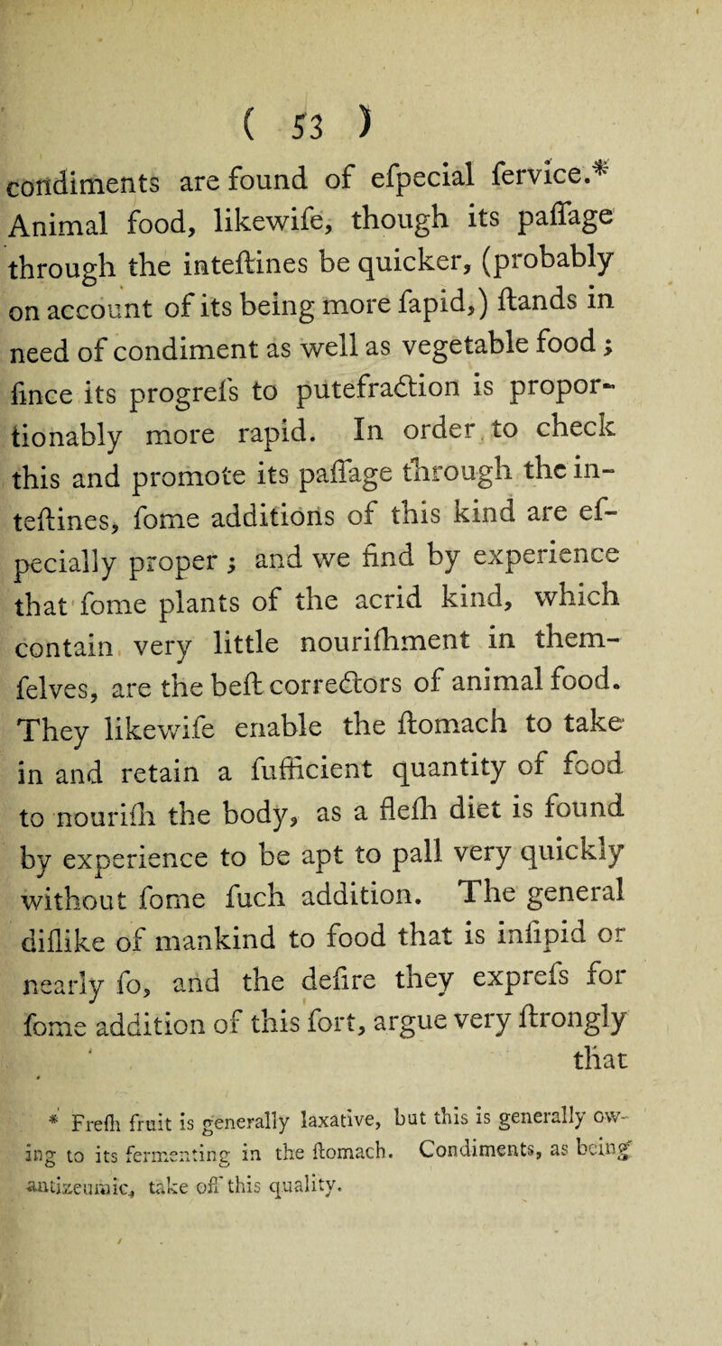 condiments axe found of efpecial Service.^ Animal food, likewife, though its paffage through the inteftines be quicker, (piobably on account of its being more fapid,) (lands in need of condiment as well as vegetable food; fince its progrefs to putefra&ion is proper- tionably more rapid. In order to check this and promote its paffage through the in¬ teftines, fome additions of tnis kind are es¬ pecially proper ; and we find by experience that fome plants of the acrid kind, which contain very little nourifhment in them- felves, are the beft correctors of animal rood* They likewife enable the ftomach to take in and retain a Sufficient quantity or food to nourifh the body, as a flefh diet is found by experience to be apt to pall very quickiy without fome fuch addition. The general diflike of mankind to food that is infipid or nearly fo, and the deiire they expreis foi fome addition of this fort, argue very flrongly that # * Frefh fruit is generally laxative, but tins is geneislly ow¬ ing to its fermenting in the ftomuch. Condiments, as lx.incy aiui^eumic^ take oft this quality.