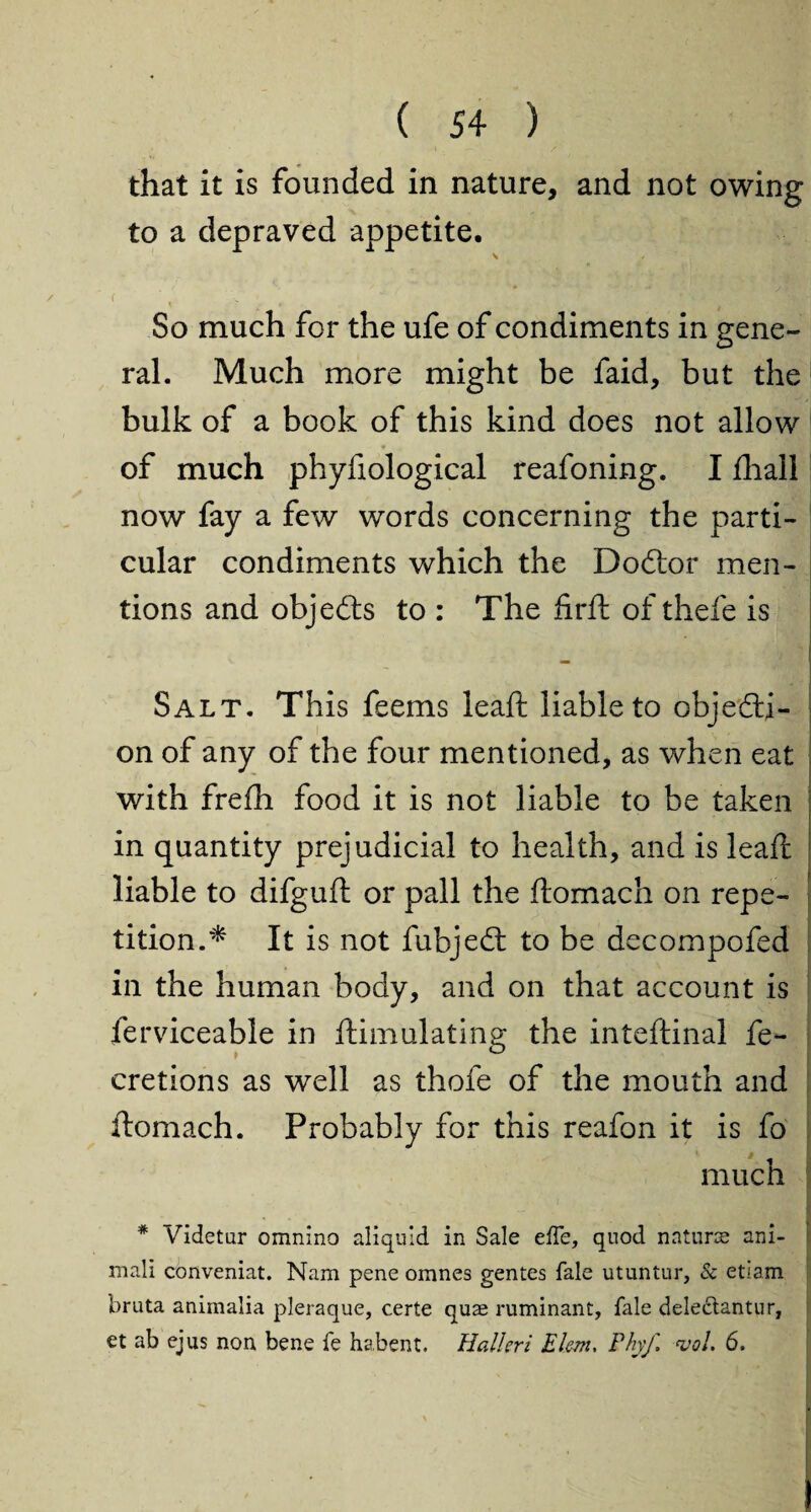 that it is founded in nature, and not owing to a depraved appetite. ( So much for the ufe of condiments in gene¬ ral. Much more might be faid, but the bulk of a book of this kind does not allow of much phyfiological reafoning. I fhall now fay a few words concerning the parti¬ cular condiments which the Dodtor men¬ tions and objedts to : The firft of thefe is v. , J Salt. This feems leaft liable to objedti- on of any of the four mentioned, as when eat with frefh food it is not liable to be taken in quantity prejudicial to health, and is leaft liable to difguft or pall the ftomach on repe¬ tition.* It is not fubjedt to be decompofed in the human body, and on that account is ferviceable in ftimulating the inteftinal fe- cretions as well as thofe of the mouth and ftomach. Probably for this reafon it is fo much I * Videtur omnino aliquld in Sale effe, quod nature ani- mali conveniat. Nam pene omnes gentes fale utuntur, & etlam bruta animalia pleraque, certe quae ruminant, fale delecdantur, et ab ejus non bene fe habent. Halleri Elm, Phyf. vol. 6.