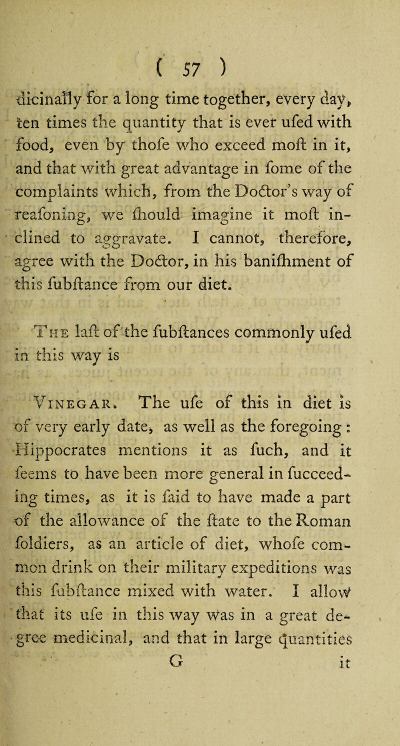 tiicinally for a long time together, every day, ten times the quantity that is ever ufed with food, even by thofe who exceed moft in it, and that with great advantage in fome of the complaints which, from the Doctor's way of reafoning, we fhould imagine it moft in¬ clined to aggravate. I cannot, therefore, OO  agree with the Dodtor, in his banifhment of this fubftance from our diet. r t ■. k - 4 The laft of the fubftances commonly ufed in this way is Vinegar. The ufe of this in diet is of very early date, as well as the foregoing : Hippocrates mentions it as fuch, and it feems to have been more general in fucceed- ing times, as it is faid to have made a part of the allowance of the ftate to the Roman foldiers, as an article of diet, whofe com¬ mon drink on their military expeditions was this fubftance mixed with water. I allow that its ufe in this way was in a great de¬ gree medicinal, and that in large quantities G it