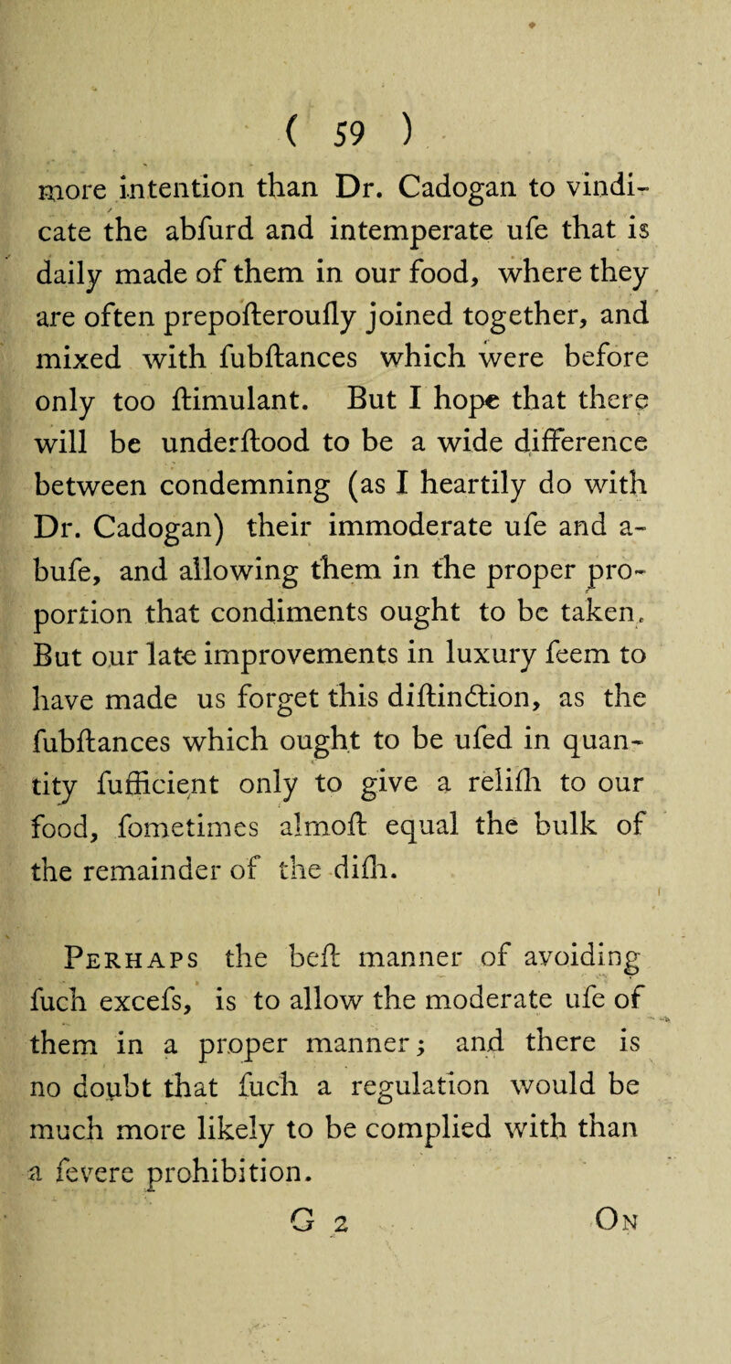 ♦ ( 59 ) more intention than Dr. Cadogan to vindi- / cate the abfurd and intemperate ufe that is daily made of them in our food, where they are often prep oft eroufly joined together, and mixed with fubftances which were before only too ftimulant. But I hope that there will be underftood to be a wide difference between condemning (as I heartily do with Dr. Cadogan) their immoderate ufe and a- bufe, and allowing them in the proper pro¬ portion that condiments ought to be taken. But our late improvements in luxury feem to have made us forget this diftindtion, as the fubftances which ought to be ufed in quan¬ tity fufficient only to give a relifh to our food, fometimes alrnoft equal the bulk of the remainder of the difh. Perhaps the beft manner of avoiding fuch excefs, is to allow the moderate ufe of them in a proper manner; and there is no doubt that fuch a regulation would be much more likely to be complied with than a fevere prohibition. G 2 On