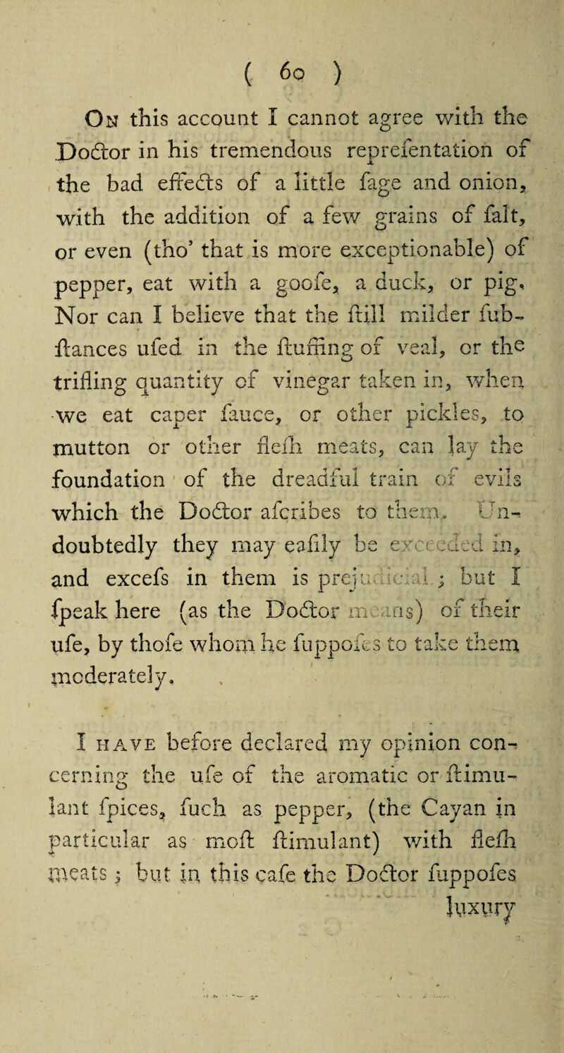 On this account I cannot agree with the Doctor in his tremendous reprefentation of the bad effeds of a little fage and onion, with the addition of a few grains of fait, or even (tho’ that is more exceptionable) of pepper, eat with a goofe, a duck, or pig. Nor can I believe that the frill milder fub- fiances ufed in the fluffing of veal, or the trifling quantity of vinegar taken in, when we eat caper iauce, or other pickles, to mutton or other flefh meats, can lay the foundation of the dreadful ti ?An of evils which the Dodor afcribes to them. Un¬ doubtedly they may eafily be exceeded in, and excefs in them is prejudicial.;' but I fpeak here (as the Dodor means) of their ufe, by thofe whom he fuppofes to take them moderately. I have before declared my opinion con-. earning the ufe of the aromatic or ftimu- lant fpices, fuch as pepper, (the Cayan in particular as moft ftimulant) with fiefh meats; but in this cafe the Dodor fuppofes luxury