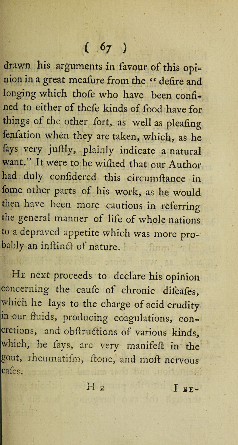 drawn his arguments in favour of this opi^ nion in a great meafure from the “ defire and longing which thofe who have been confi¬ ned to either of thefe kinds of food have for things of the other fort, as well as pleafing fenfation when they are taken, which, as he fays very juftly, plainly indicate a natural want.” It were to be wifhed that our Author had duly confidered this circumftance in fome other parts of his work, as he would then have been more cautious in referring the general manner of life of whole nations to a depraved appetite which was more pro¬ bably an inftindt of nature. He next proceeds to declare his opinion concerning the caufe of chronic difeafes, which he lays to the charge of acid crudity in our fluids, producing coagulations, con¬ cretions, and obflrucflions of various kinds, which, he fays, are very manifefl: in the gout, rheumatifm, ftone, and moft nervous cafes.
