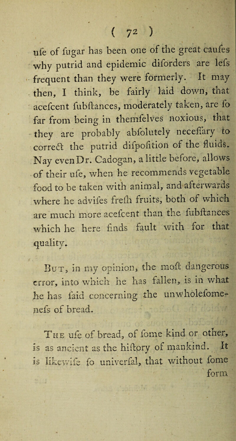 life of fugar has been one of the great caufes why putrid and epidemic diforders are lefs frequent than they were formerly. It may then, I think, be fairly laid down, that acefcent fubilances, moderately taken, are fo far from being in themfelves noxious, that they are probably abfolutely neceffary to correct the putrid difpofition of the fluids. Nay evenDr. Cadogan, a little before, allows of their ofe, when he recommends vegetable food to be taken with animal, and afterwards where he advifes freili fruits, both of which are much more acefcent than the fubftances which he here finds fault with for that quality.. # . But, in my opinion, the moft dangerous error, into which he has fallen, is in what he has laid concerning the unwholefome- nefs of bread. The ule of bread, of feme kind or other, is as ancient as the hiftory of mankind. It * t r « is lik ife fo unlverial, that without tome forix