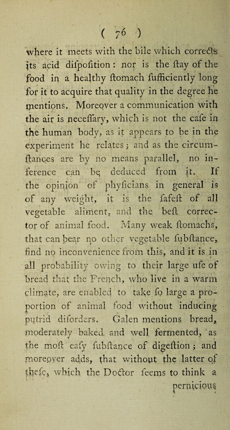 where it meets with the bile which corredte its acid difpofition: nor is the flay of the food in a healthy ftomach fufficiently long for it to acquire that quality in the degree he mentions. Moreover a communication with '*T *-•* ' ■ **• * the air is neceflary, which is not the cafe in the human body, as it appears to be in the experiment he relates 5 and as the circum- ftances are by no means parallel, no in¬ ference can bq deduced from it. If the opinion of phyficians in general is of any weight, it is the fafeft of all vegetable aliment, and the beft correc¬ tor of animal food. Many weak flomachs, that can bear no other vegetable fubflance, find no inconvenience from this, and it is in * all probability owing to their large ufe of bread that the French, who live in a warm climate, are enabled to take fo large a pro¬ portion of animal food without inducing putrid diforders. Galen mentions bread* moderately baked and well fermented, as the moil eafy fubflance of digeflion ; and moreover adds, that without the latter of thvfc, which the Doftor feems to think a i .f ■ pernicious