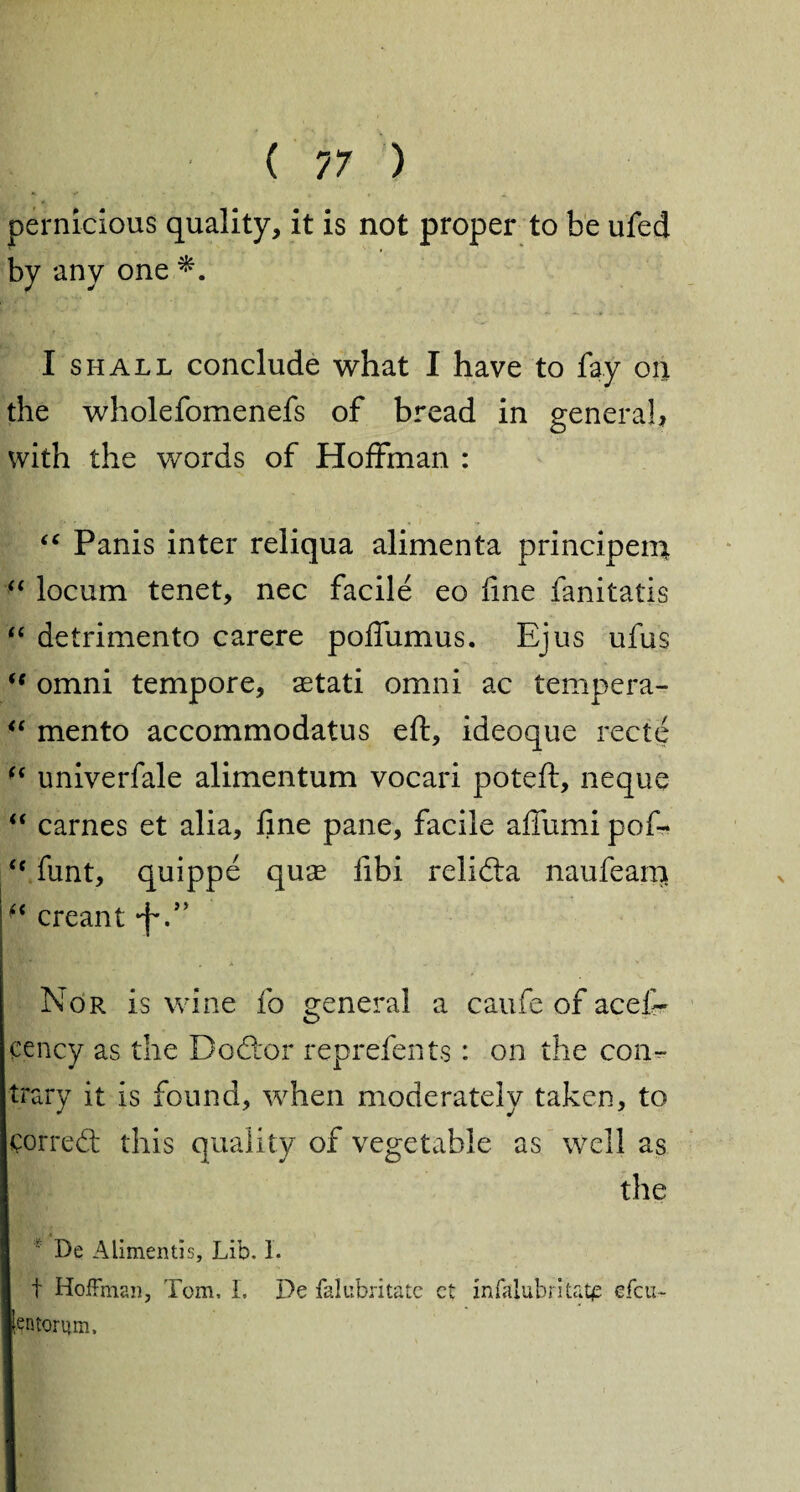 pernicious quality, it is not proper to be ufed by any one I shall conclude what I have to fay on the wholefomenefs of bread in genera!, with the words of Hoffman : “ Panis inter reliqua alimenta principem “ locum tenet, nec facile eo fine fanitatis “ detrimento carere poffumus. Ejus ufus  omni tempore, aetati omni ac tempera- “ mento accommodatus eft, ideoque recte “ univerfale alimentum vocari poteft, neque “ carnes et alia, fine pane, facile afiiimi pof- <c funt, quippe quae fibi relidta naufeam f< creant •f.” Nor is wine fo genera! a caufe of acef- cency as the Docftor reprefents : on the con^ trary it is found, when moderately taken, to corredt this quality of vegetable as well as the De Alimentis# Lib. I. t Hoffman, Tom, I. De falubritatc ct infalubrltatp efcu- lentorum.