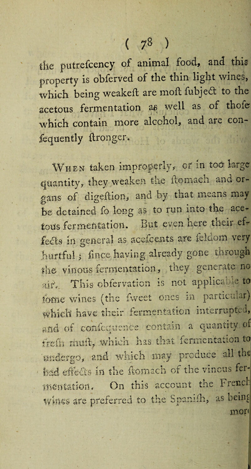 tils putrefcency of animal food, and this property is obferved of the thin light wines, which being weakeft are mode fubjedt to the acetous fermentation as well as of thofe ■which contain more alcohol, and are eon- fequently ftronger. When taken improperly, or m too large quantity, they weaken tire itomach and or¬ gans of digeflion, and by that means may be detained fo long as to run into the ace¬ tous fermentation. But even here then ef¬ fects in general as acefcents are feldom very hurtful 3 fmce having already gone through the vinous fermentation, they generate no airy This obfervation is not applica Die to tome wines (the fweet ones m particular) i£ have their fermentation interrupted, and of confcquence contain a quantity of frefli mu ft, which has that fermentation to diiidorgo, and whicti may piuui'cc all m«. bad effects in the ftomach or the vinous fa mmimoru On this account the French whi€S are preferred to the Spam flu, as being mor<