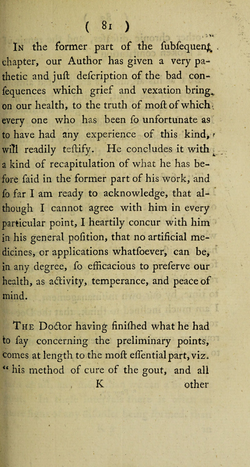 In the former part of the fubfequen^ , chapter, our Author has given a very pa¬ thetic and juft defcription of the bad con- fequences which grief and vexation brings on our health, to the truth of moft of which , every one who has been fo unfortunate as to have had any experience of this kind, * will readily teftify. He concludes it with ^ a kind of recapitulation of what he has be¬ fore faid in the former part of his work, and fo far I am ready to acknowledge, that al¬ though I cannot agree with him in every particular point, I heartily concur with him in his general pofition, that no artificial me¬ dicines, or applications whatfoever, can be, in any degree, fo efficacious to preferve our health, as activity, temperance, and peace of mind. The Dodtor having finished what he had to fay concerning the preliminary points, comes at length to the moft effential part, viz. u his method of cure of the gout, and all K other i