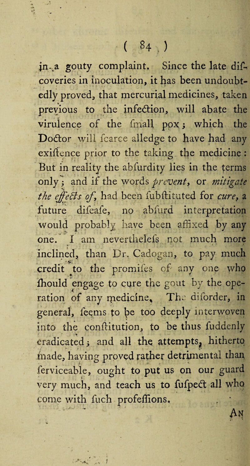 -u ( 84.) jn%a gouty complaint. Since the late dis¬ coveries in inoculation, it has been undoubt¬ edly proved, that mercurial medicines, taken previous to the infection, will abate the virulence of the fmall poxwhich the Dodtor will fcarce alledge to have had any exigence prior to the taking the medicine : But in reality the abfurdity lies in the terms only; and if the words prevent, or mitigate the ejf'eBs of, had been fubftituted for cure} a future difeafe, no abfurd interpretation V ' 1 would probably have been affixed by any one. 1 am neverthelefs not much more inclined, than Dr. Cadogan, to pay much ;4 y. •' m 1 /fy1. credit to the promifes of any one who fhould engage to cure the gout by the ope¬ ration of any ipedicine* The diforder, in general, feqms to too deeply interwoven into the conftitution, to be thus fuddenly .* * •; , eradicated 5 and all the attempts, hitherto made, having proved rather detrimental than, ferviceable, ought to put us on our guard ’ery much, and teach us to fufpedt all who come with fuch profeffions, . * ' An V