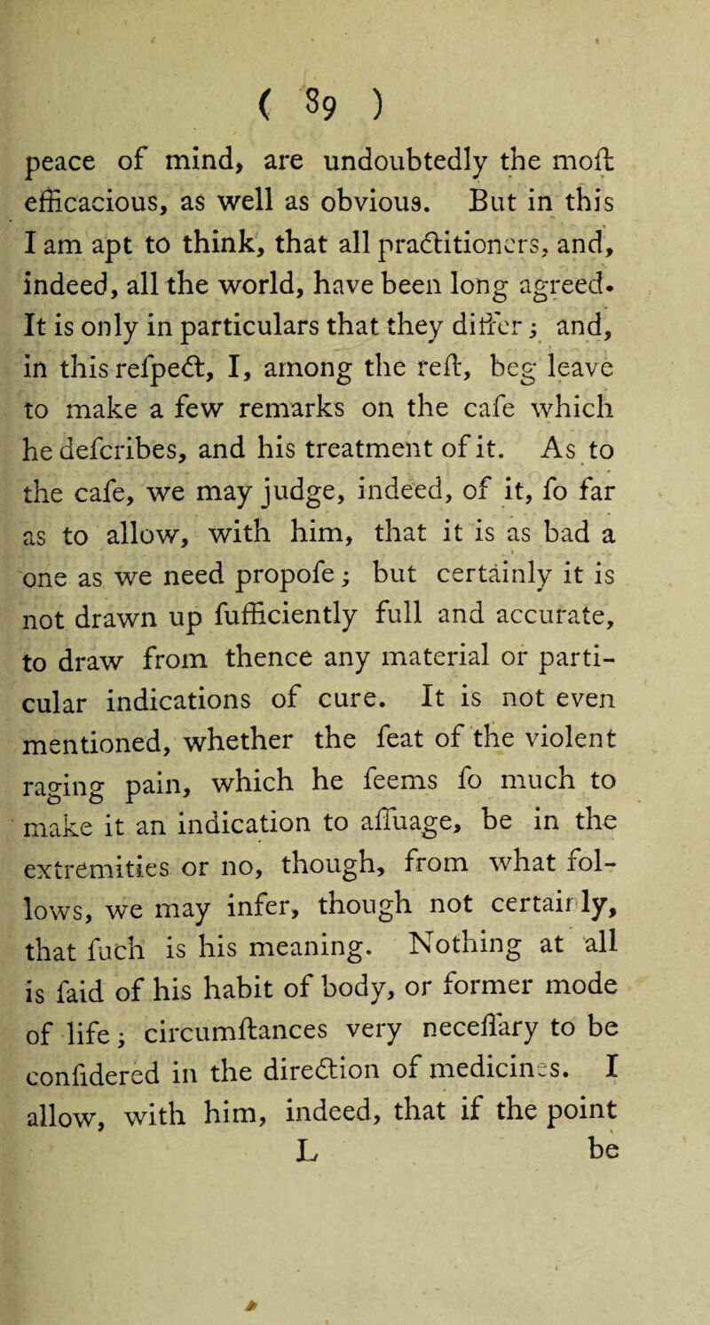 ( 39 ) peace of mind, are undoubtedly the mod: efficacious, as well as obvious. But in this I am apt to think, that all practitioners, and, indeed, all the world, have been long agreed. It is only in particulars that they differ; and, in thisrefpeCt, I, among the reft, beg leave to make a few remarks on the cafe which hedefcribes, and his treatment of it. As to the cafe, we may judge, indeed, of it, fo far as to allow, with him, that it is as bad a one as we need propofe; but certainly it is not drawn up fufficiently full and accurate, to draw from thence any material or parti¬ cular indications of cure. It is not even mentioned, whether the feat of the violent raging pain, which he feems fo much to make it an indication to affuage, be in the extremities or no, though, from what fol¬ lows, we may infer, though not certair ly, that fuch is his meaning. Nothing at all is faid of his habit of body, or former mode of life; circumftances very neceliary to be confidered in the direction of medicines. I allow, with him, indeed, that if the point L be