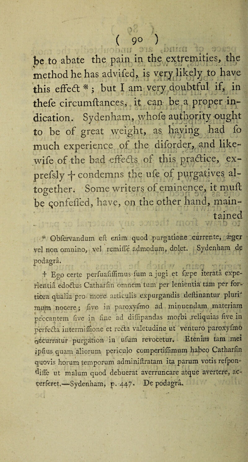( 9° ) — - » -.‘A • j itf * \/f '* * f ' ‘ • *■'*' • • be to abate the pain in the extremities, the method he has advifed, is very likely to have this effedt * 5 but I am very doubtful if, in thefe circumftances, it can be a proper in¬ dication. Sydenham, whofe authority ought to be of great weight, as having had fo much experience of the diforder, and like- wife of the bad effects of this pradice, ex- prefsly Jf condemns the ufe of purgatives al¬ together. Some writers of eminence* it mull be qonfeffed, have, on the other hand, main¬ tained > • k - • •• Obfervandum eft erdm quod purgatione currents, ssger vel non omnino, ve3 remifle admodum, dolet. Sydenham de podagra. •f Ego certe perfuafiiTimusfum a jug! et farpe iterata expe- rientia edoftus Catharfm omnem turn per lenientia tam per for^- tiora qualia pro more- articulis expurgandis deftinantur pluri* mum nocere; Eve in paroxyfmo ad minuendam materiam peccantem Eve m line ad diSipandas morbi .reliquias Eve in perfe&a intermiflione et re&a valetuaine ut venturo paroxyfmo bccurratur purgation in ufum revocetur. Etenim tam mei ipEus quam aliorum periculo compertiEimum habeo CatharEn quovis horum temporum admmiEratam ita parum votis refpon- diile ut malum quod debuerat averruncare atque avertere, ac- cerferet.—Sydenham, p. 447. De podagra.