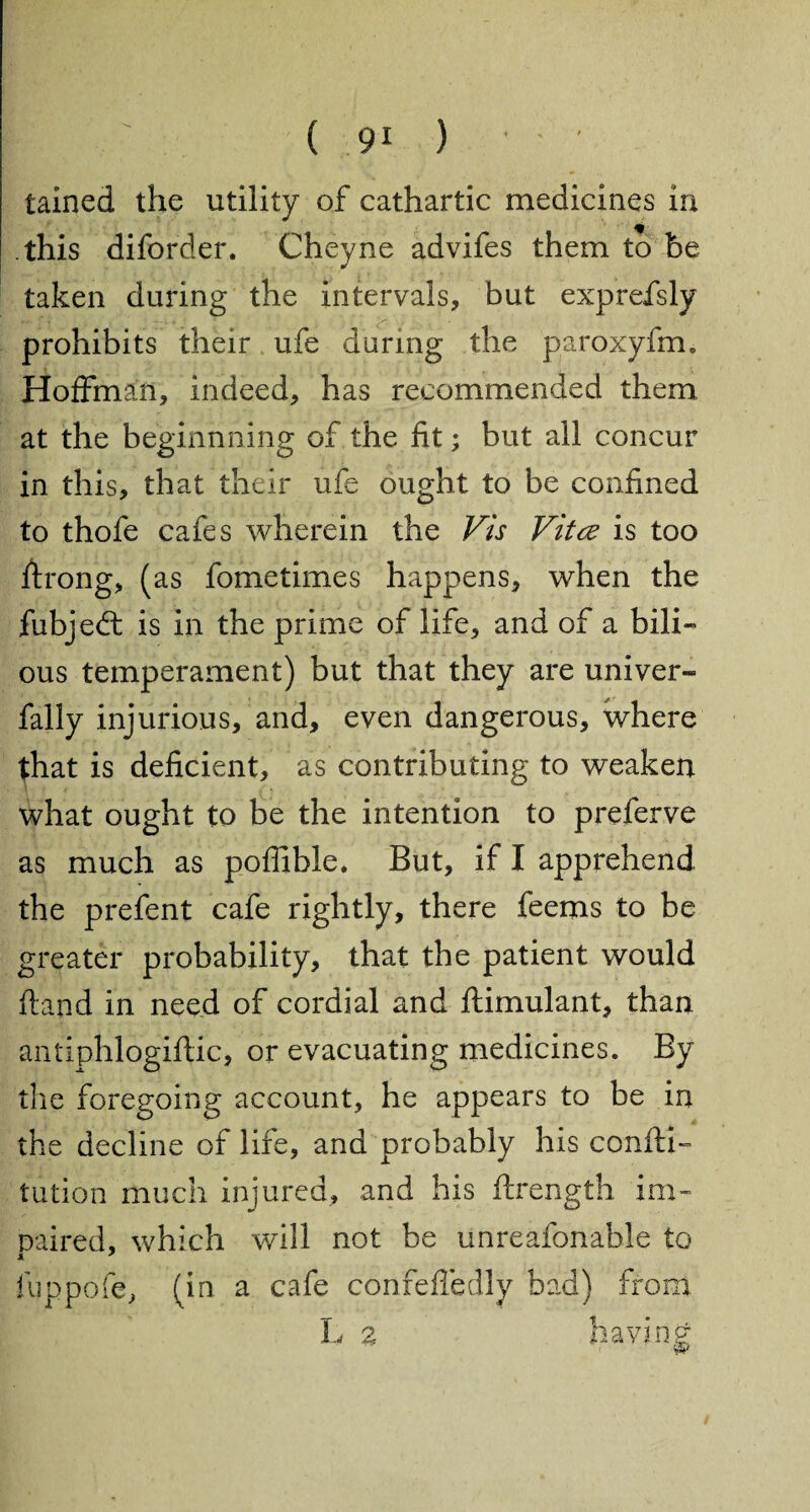 tained the utility of cathartic medicines in. this diforder. Cheyne advifes them to be taken during the intervals, but exprefsly prohibits their ufe daring the paroxyfm, Hoffman, indeed, has recommended them at the beginnning of the fit; but all concur in this, that their ufe ought to be confined to thofe cafes wherein the Vis Vitce is too firong, (as fometimes happens, when the fiibjedt is in the prime of life, and of a bili¬ ous temperament) but that they are univer- fally injurious, and, even dangerous, where that is deficient, as contributing to weaken what ought to be the intention to preferve as much as poffible. But, if I apprehend the prefent cafe rightly, there feems to be greater probability, that the patient would ftand in need of cordial and ftimulant, than antiphlogiftic, or evacuating medicines. By the foregoing account, he appears to be in the decline of life, and probably his confu¬ tation much injured, and his ftrength im¬ paired. which will not be unreafonable to X 7 luppofe, (in a cafe confeffedly bad) from L 2 having