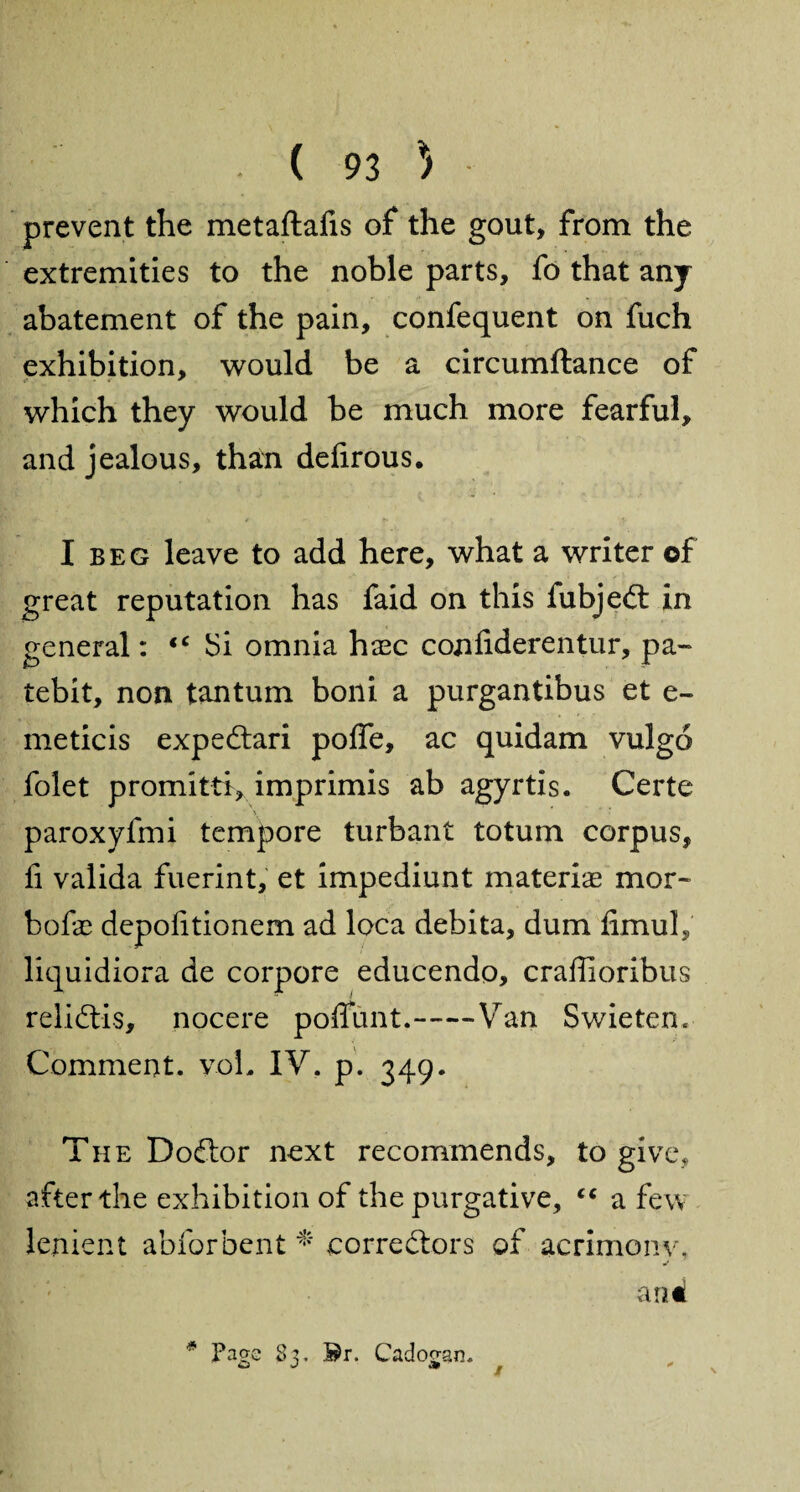 prevent the metaftafis of the gout, from the extremities to the noble parts, fo that any abatement of the pain, confequent on fuch exhibition, would be a circumftance of which they would be much more fearful, and jealous, than deiirous. I beg leave to add here, what a writer of great reputation has faid on this fubjed in general: iC JSi omnia hasc conliderentur, pa- tebit, non tantum boni a purgantibus et e- meticis expedari poffe, ac quidam vulgo folet promitti, imprimis ab agyrtis. Certe paroxyfmi tempore turbant totum corpus, fi valida fuerint, et impediunt materiae mor- bofae depohtionem ad loca debita, dum fimuh liquidiora de corpore educendo, craffioribus relidis, nocere poffimt.—-Van Swieten* Comment. voL IV. p. 349. The Dodor next recommends, to give, after the exhibition of the purgative, cc a few lenient abforbent * cor re dors of acrimonv, a nd * Page 83. Br. Cadoo-an.