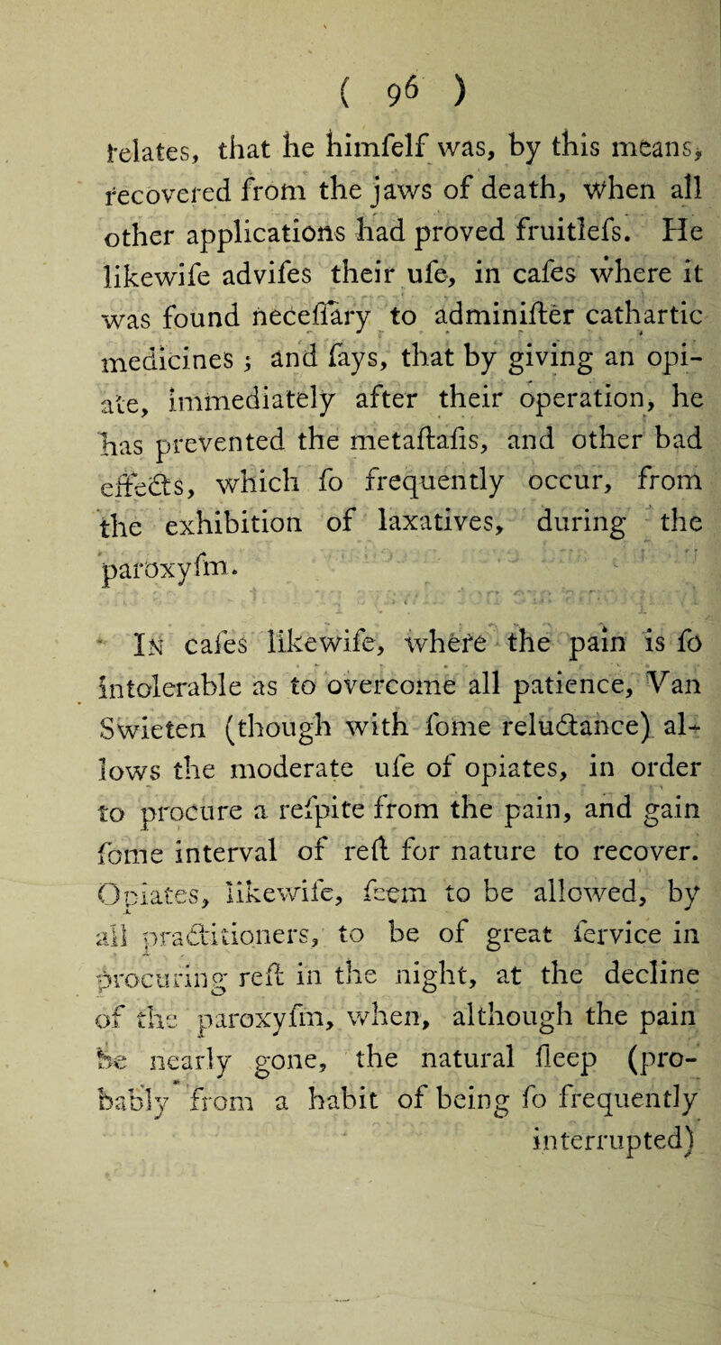 delates, that he himfelf was, by this means* recovered from the jav/s of death, when all other applications had proved fruitlefs. He likewife advifes their ufe, in cafes where it was found neceflary to adminifter cathartic medicines ; and fays, that by giving an opi¬ ate, immediately after their operation, he has prevented the metaftafis, and other bad effects, which fo frequently occur, from the exhibition of laxatives, during the paroxyfm* In cafes likewife, where the pain is fo intolerable as to overcome all patience. Van Swieten (though with fame reluctance) al¬ lows the moderate ufe of opiates, in order to procure a refpite from the pain, and gain feme interval of red for nature to recover. Opiates, likewife, feem to be allowed, by all practitioners, to be of great fervice in procuring reft in the night, at the decline of the paroxyfm, when, although the pain he nearly gone, the natural deep (pro¬ bably from a habit of being fo frequently interrupted)