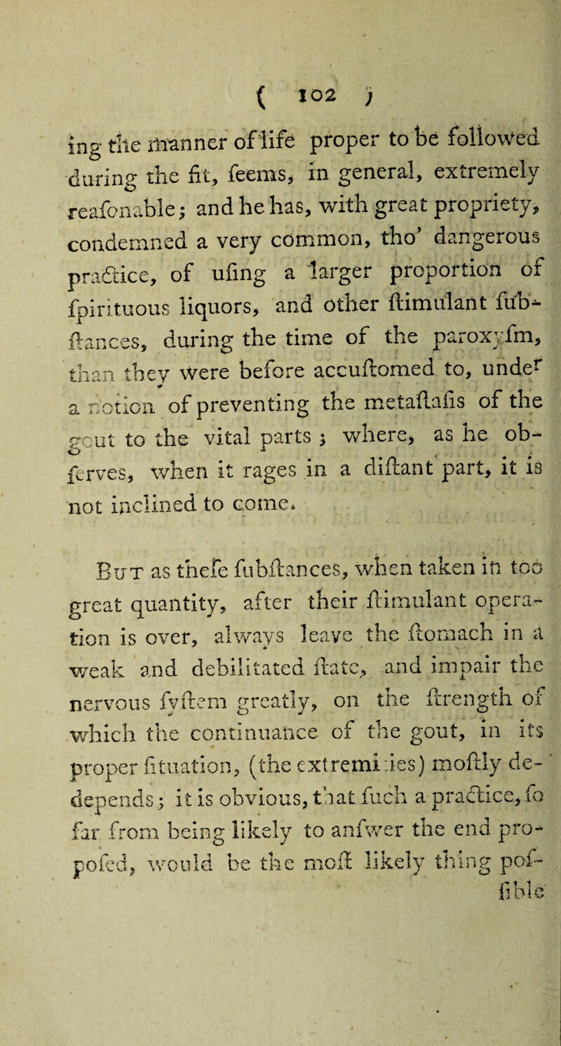 ing the manner of life proper to be followed daring the fit, feems, in general, extremely reafonable; and he has, with great propriety, condemned a very common, tho dangerous practice, of ufing a larger proportion of fpirituous liquors, and other ftimulant fub- fiances, during the time of the paroxyfm, than they were before accuftomed to, under ¥ a notion of preventing the metaftaiis of the gout to the vital parts ; where, as he ob- ferves, when it rages in a diftant part, it is not inclined to come* But as thefe fubftances, when taken in too great quantity, after their ftimulant opera¬ tion is over, always leave the ftomach in a weak and debilitated ftatc, and impair the nervous fyftem greatly, on the ftrength of which the continuance of the gout, in its proper fituation, (the cxtremlies) moftly de~ depends; it is obvious, that fuch a practice, fo far from being likely to anfwer the end pro- poled, would be the moil likely thing pof- fible