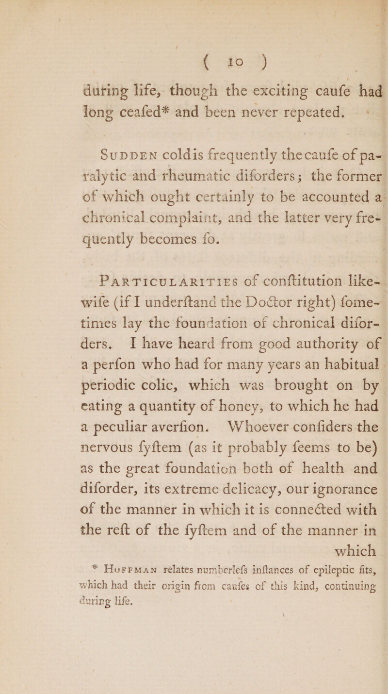 ( 1° ) I during life, though the exciting caufe had long ceafed* and been never repeated. Sudden cold is frequently the caufe of pa¬ ralytic and rheumatic diforders; the former of which ought certainly to be accounted a chronical complaint, and the latter very fre¬ quently becomes fo. Particularities of conftitution like- wife (if I underftand the Doftor right) fome- times lay the foundation of chronical difor- ders. I have heard from good authority of a perfon who had for many years an habitual periodic colic, which was brought on by eating a quantity of honey, to which he had a peculiar averlion. Whoever conliders the nervous fyftem (as it probably feems to be) as the great foundation both of health and diforder, its extreme delicacy, our ignorance of the manner in which it is connedted with the reft of the fyftem and of the manner in which * Hof fman relates numberlefs inftances of epileptic fits, which had their origin from caufes of this kind, continuing during life.