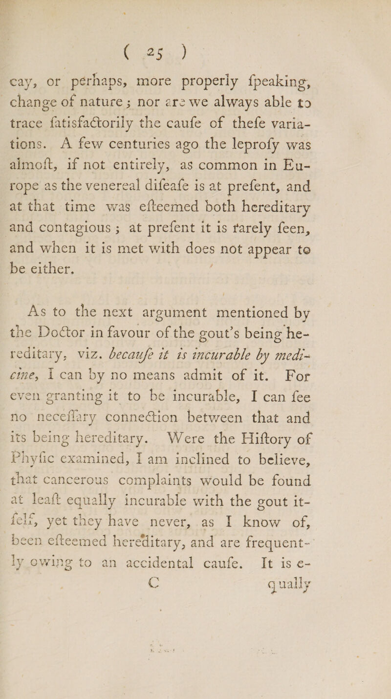 cay, or perhaps, more properly fpeaking, change of nature; nor are we always able to trace fatisfadtorily the caufe of thefe varia¬ tions. A few centuries ago the leprofy was almoft, if not entirely, as common in Eu¬ rope as the venereal difeafe is at prefent, and at that time was efceemed both hereditary and contagious ; at prefent it is farely feen, and when it is met with does not appear to be either. As to the next argument mentioned bv the Dodtor in favour of the gout's being he¬ reditary. viz. becanje it is incurable by medi¬ cine, I can by no means admit of it. For even granting it to be incurable, I can fee no neceffary connection between that and its being hereditary. Were the Hiftory of Phyfic examined, I am inclined to believe, that cancerous complaints would be found at leaf: equally incurable with the gout it- felf, yet they have never, as I know of, been efteemed hereditary, and are frequent¬ ly owing to an accidental caufe. It is e- C qually